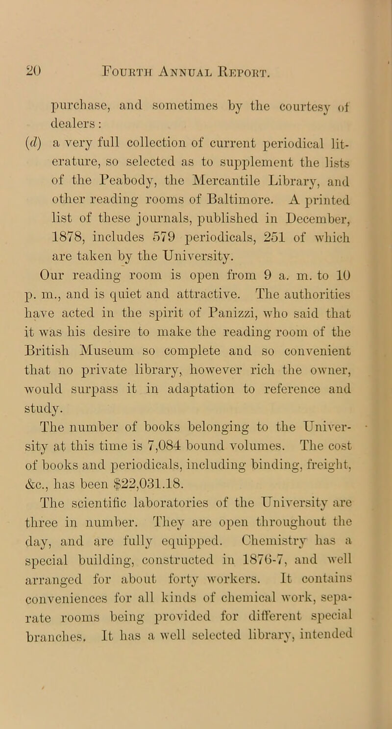 purchase, and sometimes by the courtesy of dealers: (d) a very full collection of current periodical lit- erature, so selected as to supplement the lists of the Peabody, the Mercantile Library, and other reading rooms of Baltimore. A printed list of these journals, published in December, 1878, includes 579 periodicals, 251 of which are taken by the University. Our reading room is open from 9 a. m. to 10 p. m., and is quiet and attractive. The authorities have acted in the spirit of Panizzi, who said that it was his desire to make the reading room of the British Museum so complete and so convenient that no private library, however rich the owner, would surpass it in adaptation to reference and study. The number of books belonging to the Univer- sity at this time is 7,084 bound volumes. The cost of books and periodicals, including binding, freight, &c., has been $22,031.18. The scientific laboratories of the University are three in number. They are open throughout the day, and are fully equipped. Chemistry has a special building, constructed in 187(3-7, and well arranged for about forty workers. It contains conveniences for all kinds of chemical work, sepa- rate rooms being provided for different special branches. It has a well selected library, intended