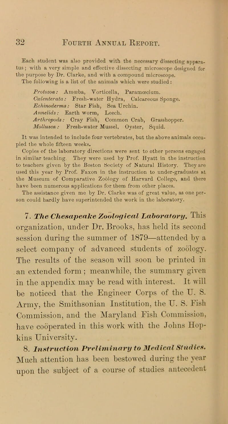 Each student was also provided with the necessary dissecting appara- tus ; with a very simple and effective dissecting microscope designed for the purpose by Dr. Clarke, and with a compound microscope. The following is a list of the animals which were studied: Protozoa: Amoeba, Vorticella, Paramcecium. Ccelenterata: Fresh-water Hydra, Calcareous Sponge. Echinoderms: Star Fish, Sea Urchin. Annelids: Earthworm, Leech. Arthropods: Cray Fish, Common Crab, Grasshopper. Mollusca: Fresh-water Mussel, Oyster, Squid. It was intended to include four vertebrates, but the above animals occu- pied the whole fifteen weeks. Copies of the laboratory directions were sent to other persons engaged in similar teaching They were used by Prof. Hyatt in the instruction to teachers given by the Boston Society of N atural History. They are used this year by Prof. Faxon in the instruction to under-graduates at the Museum of Comparative Zoology of Harvard College, and there have been numerous applications for them from other places. The assistance given me by Dr. Clarke was of great value, as one per- son could hardly have superintended the work in the laboratory. 7. The Chesapeake Zoological Laboratory. This organization, under Dr. Brooks, has held its second session during the summer of 1879—attended by a select company of advanced students of zoology. The results of the season will soon be printed in an extended form ; meanwhile, the summary given in the appendix may be read with interest. It will be noticed that the Engineer Corps of the U. S. Army, the Smithsonian Institution, the U. S. Fish Commission, and the Maryland Fish Commission, have cooperated in this work with the Johns Hop- kins University. 8. Instruction Preliminary to Medical Studies. Much attention has been bestowed during the year upon the subject of a course of studies antecedent