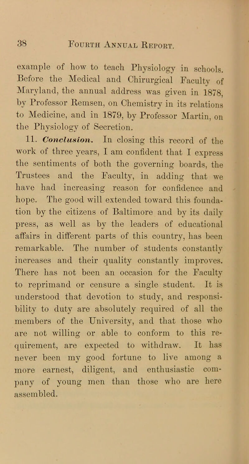 example of liow to teach Physiology in schools. Before the Medical and Chirurgical Faculty of Maryland, the annual address was given in 1878, by Professor Reinsen, on Chemistry in its relations to Medicine, and in 1879, by Professor Martin, on the Physiology of Secretion. 11. Conclusion. In closing this record of the work of three years, I am confident that I express the sentiments of both the governing boards, the Trustees and the Faculty, in adding that we have had increasing reason for confidence and hope. The good will extended toward this founda- tion by the citizens of Baltimore and by its daily press, as well as by the leaders of educational affairs in different parts of this country, has been remarkable. The number of students constantly increases and their quality constantly improves. There has not been an occasion for the Faculty to reprimand or censure a single student. It is understood that devotion to study, and responsi- bility to duty are absolutely required of all the members of the University, and that those who are not willing or able to conform to this re- quirement, are expected to withdraw. It has never been my good fortune to live among a more earnest, diligent, and enthusiastic com- pany of young men than those who are here assembled.