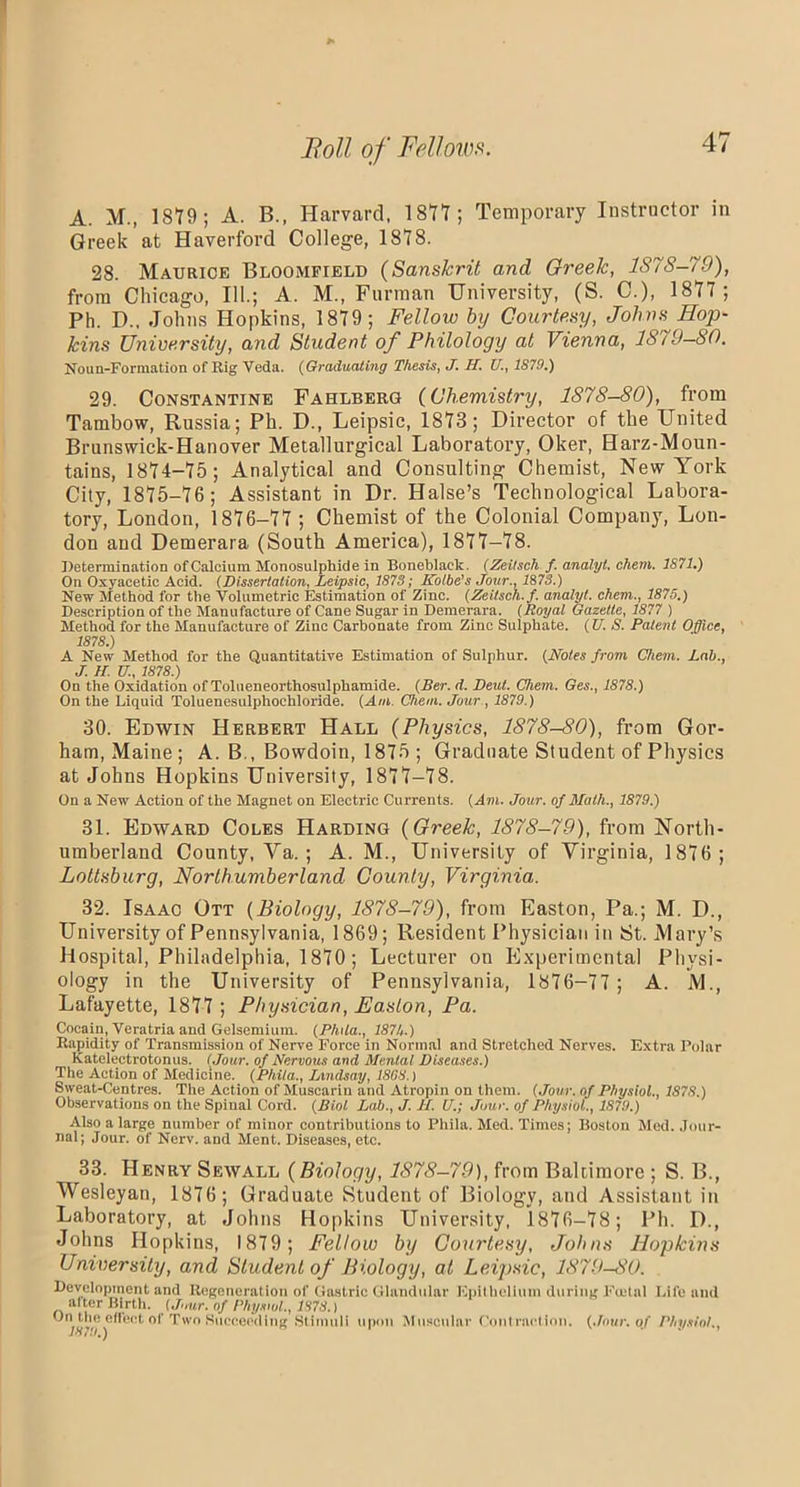 A. M., 1879; A. B., Harvard, 1877; Temporary Instructor in Greek at Haverford College, 1878. 28. Maurice Bloomfield (Sanskrit and Oreelc, 1S7S-79), from Chicago, 111.; A. M., Furman University, (S. C.), 1877 ; Ph. D.. Johns Hopkins, 1879; Fellow by Courtesy, Johns Hop- kins University, and Student of Philology at Vienna, 1879—80, Noun-Formation of Rig Veda. (Graduating Thesis, J. II. U., 1S79.) 29. Constantine Fahlberg (Chemistry, 1878-80), from Tambow, Russia; Ph. D., Leipsic, 1873; Director of the United Brunswick-Hanover Metallurgical Laboratory, Oker, Harz-Moun- tains, 1874-75 ; Analytical and Consulting Chemist, New York City, 1875-76; Assistant in Dr. Halse’s Technological Labora- tory, London, 1876-77 ; Chemist of the Colonial Company, Lon- don and Demerara (South America), 1877-78. Determination of Calcium Monosulphide in Boneblaek. (Zeitsch f. analyt. chem. 1871.) On Oxyaeetic Acid. (Dissertation, Leipsic, 1873; Kolbe’s Jour., 1878.) New Method for the Volumetric Estimation of Zinc. (Zeitsch. f. analyt. chem., 1875.) Description of the Manufacture of Cane Sugar in Demerara. (Royal Gazelle, 1877 ) Method for the Manufacture of Zinc Carbonate from Zinc Sulphate. (U. S. Patent Office, 1878.) A New Method for the Quantitative Estimation of Sulphur. (Notes from Chem. Lab., J. II. U., 1878.) On the Oxidation of Tolueneorthosulphamide. (Ber. d. Deut. Chem. Ges., 1878.) On the Liquid Toluenesulphochloride. (Ani. Chem. Jour , 1879.) 30. Edwin Herbert Hall (Physics, 1878-80), from Gor- ham, Maine ; A. B., Bowdoin, 1875 ; Graduate Student of Physics at Johns Hopkins University, 1877-78. On a New Action of the Magnet on Electric Currents. (Am. Jour, of Math., 1879.) 31. Edward Coles Harding {Greek, 1878-79), from North- umberland County, Ya. ; A. M., University of Virginia, 1876; Lottsburg, Northumberland County, Virginia. 32. Isaac Ott (Biology, 1878-79), from Easton, Pa.; M. D., University of Pennsylvania, 1869; Resident Physician in St. Mary’s Hospital, Philadelphia, 1870; Lecturer on Experimental Physi- ology in the University of Pennsylvania, 1876-77 ; A. M., Lafayette, 1877 ; Physician, Easton, Pa. Cocain, Veratria and Gelsemium. (Phila., 1874.) Rapidity of Transmission of Nerve Force in Normal and Stretched Nerves. Extra Polnr Kateleetrotonus. (Jour, of Nervous and Mental Diseases.) The Action of Medicine. (Phila., Lindsay, 18G8.) Sweat-Centres. The Action of Muscarin and Atropin on them. (Jour, of Physiol., 1S7S.) Observations on the Spinal Cord. (Biol Lab., J. II. U.; Jour, of Physiol., 1879.) Also a large number of minor contributions to Phila. Med. Times; Boston Med. Jour- nal; Jour, of Nerv. and Ment. Diseases, etc. 33. Henry Sewall {Biology, 1878-79), from Baltimore ; S. B., Wesleyan, 1876; Graduate Student of Biology, and Assistant in Laboratory, at Johns Hopkins University, 1876—78; Ph. D., Johns Hopkins, 1879; Fellow by Courtesy, Johns Hopkins University, and Student of Biology, at Leipsic, 1879-80. Development and Regeneration of Gastric Glandular Epithelium during Fietal Life and alter Birth. (Jour, of Physiol., 1878.) On the effect of Two Succeeding Stimuli upon Muscular Contraction. (Jour, of Physiol.,