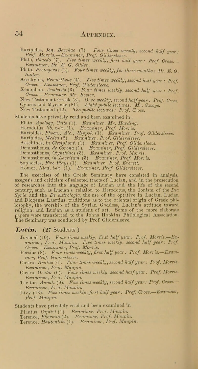 Euripides, Jon, Baccliae (7). Four times weekly, second half year: Prof. Morris.—Examiner, Prof. Gildersleeve. Plato, Phaedo (7). Five times weekly, first half year: Prof. Gross. Examiner, Dr. E. G. Sihler. Plato, Protagoras (2). Four times weekly, for three months : Dr. E. O. Sihler. Aeschylus, Prometheus (4). Five times weekly, second half year: Prof. Cross.—Examiner, Prof. Gildersleeve. Xenophon, Anabasis (3). Four times weekly, second half year: Prof. Cross.—Examiner, Mr. Bevier. New Testament Greek (3). Once weekly, second half year : Prof. Cross. Cyprus and Mycenae (81). Eight public lectures : Mr. Savage. New Testament (12). Ten public lectures : Prof. Cross. Students have privately read and been examined in : Plato, Apology, Crito (1). Examiner, Mr. Harding. Herodotus, lib. v-ix. (1). Examiner, Prof. Morris. Euripides, Phoen., Ale., Hippol. (1). Examiner, Prof. Gildersleeve. Euripides, Medea (2). Examiner, Prof. Gildersleeve. Aeschines, in Ctesiphont. (1). Examiner, Prof. Gildersleeve. Demosthenes, de Corona (1). Examiner, Prof. Gildersleeve. Demosthenes, Olynthiacs (3). Examiner, Prof. Morris. Demosthenes, in Lacritum (3). Examiner, Prof. Morris. Sophocles, Five Plays (1). Examiner, Prof. Everett. Homer, Iliad, i-ix. (1). Examiner, Prof. Gildersleeve. The exercises of the Greek Seminary have consisted in analysis, exegesis and criticism of selected tracts of Lucian, and in the prosecution of researches into the language of Lucian and the life of the second century, such as Lucian's relation to Herodotus, the Ionisin of the Dea Syria and the De Astrologia, the use of the optative in Lucian, Lucian and Diogenes Laertius, traditions as to the oriental origin of Greek phi- losophy, the worship of the Syrian Goddess, Lucian’s attitude toward religion, and Lucian as a student of art. Some of the more elaborate papers were transferred to the Johns Hopkins Philological Association. The Seminary was conducted by Prof. Gildersleeve. Latin. (27 Students.) Juvenal (10). Four times weekly, first half year: Prof. Morris.—Ex- aminer, Prof. Maupin. Five times weekly, second half year: Prof. Cross.—Examiner, Prof. Morris. Persius (8). Four times weekly, first half year: Prof. Morris.—Exam- iner, Prof. Gildersleeve. Cicero, Brutus (6). Four times weekly, second half year: Prof. Morris. Examiner, Prof. Maupin. Cicero, Orator (6). Four times weekly, second half year: Prof. Morris. Examiner, Prof. Maupin. Tacitus, Annals (9). Five times weekly, second half year: Prof. Cross.— Examiner, Prof. Maupin. Livy (13). Five times weekly, first half year: Prof. Cross.—Examiner, Prof. Maupin. Students have privately read and been examined in Plautus, Captivi (1). Examiner, Prof. Maupin. Terence, Phormio (2). Examiner, Prof. Maupin. Terence, Hautontim (1). Examiner, Prof. Maupin.