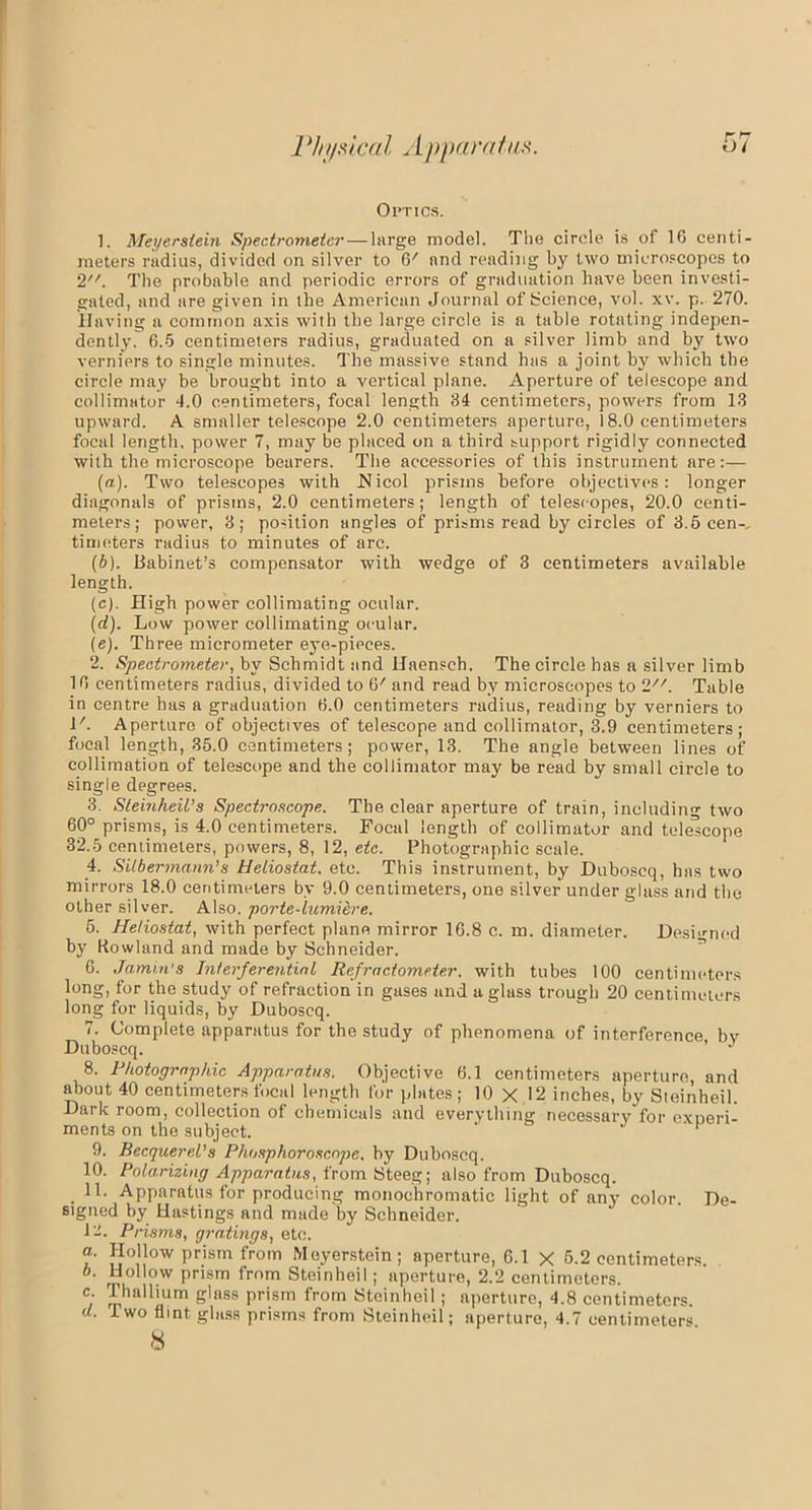 r <7 Ol’TICS. 1. Meyerstem Spectrometer — large model. The circle is of 16 centi- meters radius, divided on silver to 6' and reading by two microscopes to 2. The probable and periodic errors of graduation have been investi- gated, and are given in the American Journal of Science, vol. xv. p. 270. Having a common axis with the large circle is a table rotating indepen- dently. 6.5 centimeters radius, graduated on a silver limb and by two verniers to single minutes. The massive stand has a joint by which the circle may be brought into a vertical plane. Aperture of telescope and collimator 4.0 centimeters, focal length 84 centimeters, powers from 13 upward. A smaller telescope 2.0 centimeters aperture, 18.0 centimeters focal length, power 7, may be placed on a third support rigidly connected with the microscope bearers. The accessories of this instrument are:— (a) . Two telescopes with Nicol prisms before objectives: longer diagonals of prisms, 2.0 centimeters; length of telescopes, 20.0 centi- meters; power, 3; position angles of prisms read by circles of 3.5 cen-, timeters radius to minutes of arc. (b) . Babinet’s compensator with wedge of 3 centimeters available length. (c) . High power collimating ocular. (d) . Low power collimating ocular. (e) . Three micrometer eye-pieces. 2. Spectrometer, by Schmidt and Haensch. The circle has a silver limb 16 centimeters radius, divided to 6' and read by microscopes to 2//. Table in centre has a graduation 6.0 centimeters radius, reading by verniers to l'. Aperture of objectives of telescope and collimator, 3.9 centimeters; focal length, 35.0 centimeters; power, 13. The angle between lines of collimation of telescope and the collimator may be read by small circle to single degrees. 3. Sleinheil’s Spectroscope. The clear aperture of train, including two 60° prisms, is 4.0 centimeters. Focal length of collimator and telescope 32.5 centimeters, powers, 8, 12, etc. Photographic scale. 4. Sitbermann’s Heliostat, etc. This instrument, by Duboscq, has two mirrors 18.0 centimeters by 9.0 centimeters, one silver under glass and the other silver. Also, porte-lumiere. 6. Heliostat, with perfect plane mirror 16.8 c. m. diameter. Designed by Rowland and made by Schneider. 6. Jamin's Interferential Refractometer, with tubes 100 centimeters long, for the study of refraction in gases and a glass trough 20 centimeters long for liquids, by Duboscq. 7. Complete apparatus for the study of phenomena of interference by Duboscq. ’ J 8. Photographic Apparatus. Objective 6.1 centimeters aperture, and about 40 centimeters focal length for plates; 10 X 12 inches, by Steinheil. Dark room, collection of chemicals and everything necessary for exoeri- ments on the subject. p 9. BecquereVs Phosphoroscope. by Duboscq. 10. Polarizing Apparatus, from Steeg; also from Duboscq. 11. Apparatus for producing monochromatic light of any color. De- signed by Hastings and made by Schneider. 12. Prisms, gratings, etc. a. Hollow prism from Moyerstein; aperture, G.l X 5.2 centimeters. b. Hollow prism from Steinheil; aperture, 2.2 centimeters. c Thallium glass prism from Steinheil; aperture, 4.8 centimeters. d. I wo flint glass prisms from Steinheil; aperture, 4.7 centimeters