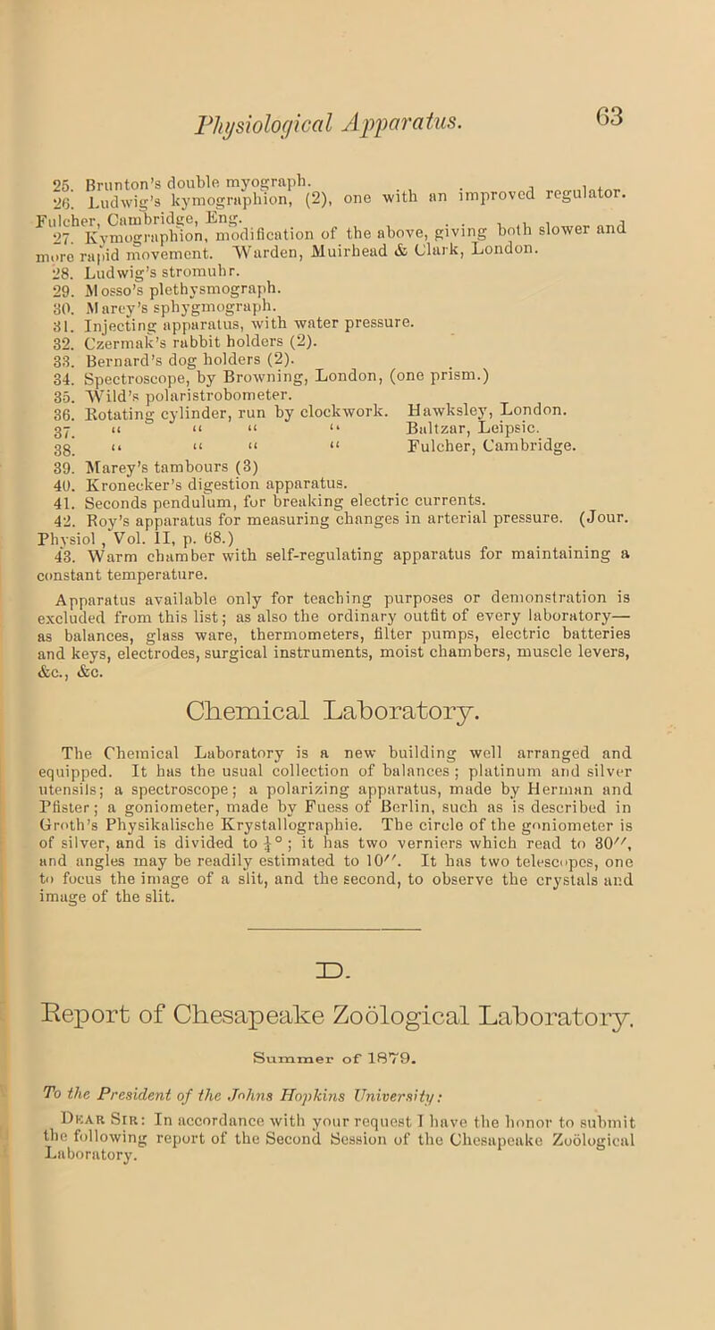 25 Brunton’s double myograph. . , , , 26. Ludwig’s kymographion, (2), one with an improved regulator. Fulcher, Cambridge, Eng. . . , . , , 27. Kymographion, modification of the above, giving both slower and more rapid movement. Warden, Muirhead & Clark, London. 28. Ludwig’s stromuhr. 29. Mosso’s plethysmograph. 80. Marey’s sphygmograph. 81. Injecting apparatus, with water pressure. 32. Czermak’s rabbit holders (2). 33. Bernard’s dog holders (2). 34. Spectroscope, by Browning, London, (one prism.) 35. Wild’s polaristrobometer. 36. Rotating cylinder, run by clockwork. Hawksley, London, gy u a << “ Baltzar, Leipsic. gg' 11 u ii n Fulcher, Cambridge. 39. Marey’s tambours (3) 40. Kroneeker’s digestion apparatus. 41. Seconds pendulum, for breaking electric currents. 42. Roy’s apparatus for measuring changes in arterial pressure. (Jour. Physiol , Vol. II, p. 68.) 43. Warm chamber with self-regulating apparatus for maintaining a constant temperature. Apparatus available only for teaching purposes or demonstration is excluded from this list; as also the ordinary outfit of every laboratory— as balances, glass ware, thermometers, filter pumps, electric batteries and keys, electrodes, surgical instruments, moist chambers, muscle levers, &c., &c. Chemical Laboratory. The Chemical Laboratory is a new building well arranged and equipped. It has the usual collection of balances ; platinum and silver utensils; a spectroscope; a polarizing apparatus, made by Herman and Blister; a goniometer, made by Fuess of Berlin, such as is described in Groth’s Physikalische Krystallographie. The circle of the goniometer is of silver, and is divided to |° ; it has two verniers which read to SO, and angles may be readily estimated to lO. It has two telescopes, one to focus the image of a slit, and the second, to observe the crystals and image of the slit. ID. Report of Chesapeake Zoological Laboratory. Summer of 18’79. To the President of the Johns Hopldns University: Dkar Sir: In accordance with your request I have the honor to submit the following report of the Second Session of the Chesapeake Zoological Laboratory.
