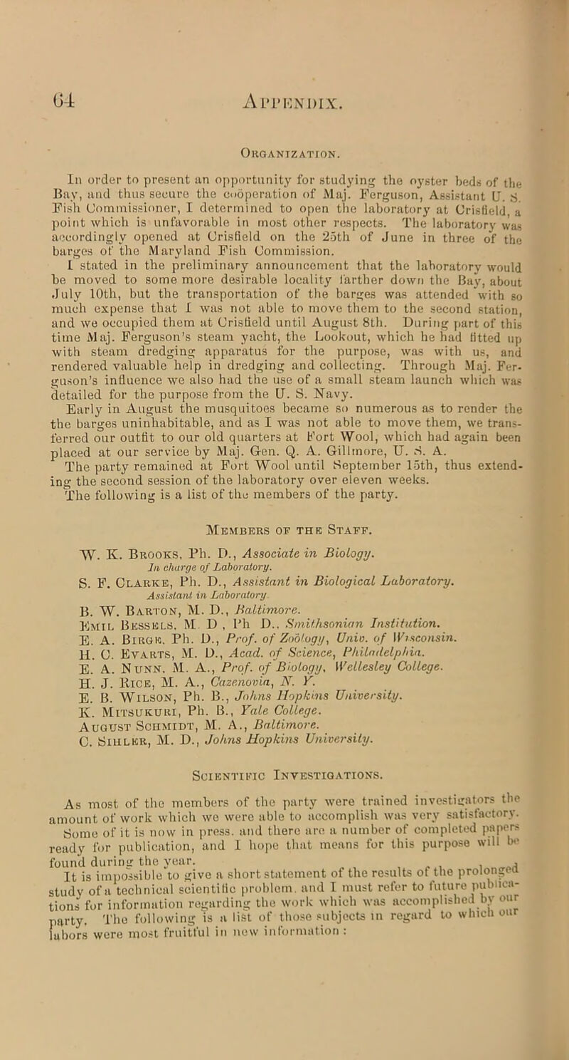 Organization. In order to present an opportunity for studying the oyster beds of the Bay, and thus secure the cooperation of Maj. Ferguson, Assistant U. S. Fish Commissioner, I determined to open the laboratory at Crisfield a point which is unfavorable in most other respects. The laboratory was accordingly opened at Crisfield on the 25th of June in three of the barges of the Maryland Fish Commission. I stated in the preliminary announcement that the laboratory would be moved to some more desirable locality farther down the Bay, about July 10th, but the transportation of the barges was attended with go much expense that I was not able to move them to the second station, and we occupied them at Crisfield until August 8th. During part of this time Maj. Ferguson’s steam yacht, the Lookout, which he had fitted up with steam dredging apparatus for the purpose, was with us, and rendered valuable help in dredging and collecting. Through Maj. Fer- guson’s influence we also had the use of a small steam launch which was detailed for the purpose from the U. S. Navy. Early in August the musquitoes became so numerous as to render the the barges uninhabitable, and as I was not able to move them, we trans- ferred our outfit to our old quarters at Port Wool, which had again been placed at our service by Maj. Gen. Q. A. Gillmore, U. ri. A. The party remained at Fort Wool until September loth, thus extend- ing the second session of the laboratory over eleven weeks. The following is a list of the members of the party. Members of the Staff. W. K. Brooks, Pli. D., Associate in Biology. In charge of Laboratory. S. F. Clarke, Ph. D., Assistant in Biological Laboratory. Assistant in Laboratory. B. W. Barton, M. D., Baltimore. Emil Bessels, M D , Ph D.. Smithsonian Institution. E. A. Birgk. Ph. D., Prof, of Zoology, Univ. of IViseonsin. H. C. Evarts, M. D., Acad, of Science, Philadelphia. E. A. Nunn. M. A., Prof, of Biology, Wellesley College. H. J. Bice, M. A., Caze.novia, N. Y. E. B. Wilson, Ph. B., Johns Hopkins University. K. Mitsukuri, Ph. 13., Yale College. August Schmidt, M. A., Baltimore. C. Sihlkr, M. D., Johns Hopkins University. Scientific Investigations. As most of the members of the party were trained investigators the amount of work which we were able to accomplish was very satisfactory. Some of it is now in press, and there are a number of completed papers ready for publication, and I hope that means for this purpose will be found during the year. _ , . It is impossible to give a short statement of the results of the prolong* a study of a technical scientific problem, and I must refer to future publica- tions for information regarding the work which was accomplished by our party. The following is a list of those subjects in regard to which our lubors were most fruitful in new information :