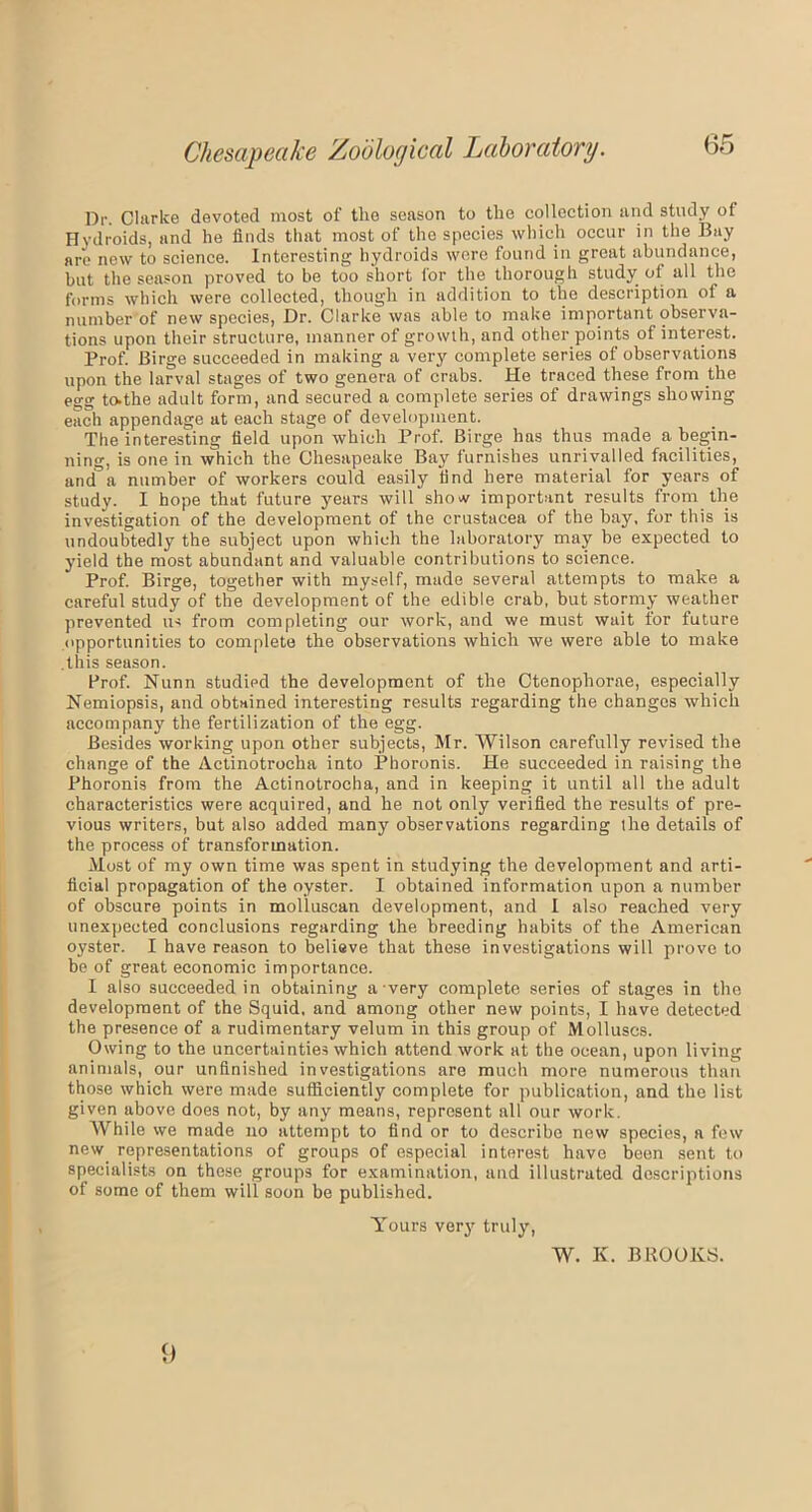 Dr. Clarke devoted most of tlie season to the collection and study of Hydroids, and he finds that most of the species which occur in the Bay are new to science. Interesting hydroids were found in great abundance, but the season proved to be too short lor the thorough study of all the forms which were collected, though in addition to the description of a number of new species, Dr. Clarke was able to make important observa- tions upon their structure, manner of growth, and other points of interest. Prof. Birge succeeded in making a very complete series of observations upon the larval stages of two genera of crabs. He traced these from the egg to.the adult form, and secured a complete series of drawings showing each appendage at each stage of development. The interesting field upon which Prof. Birge has thus made a begin- ning, is one in which the Chesapeake Bay furnishes unrivalled facilities, and°a number of workers could easily find here material for years of study. I hope that future years will show important results from the investigation of the development of the Crustacea of the bay, for this is undoubtedly the subject upon which the laboratory may be expected to yield the most abundant and valuable contributions to science. Prof. Birge, together with myself, made several attempts to make a careful study of the development of the edible crab, but stormy weather prevented us from completing our work, and we must wait for future opportunities to complete the observations which we were able to make .this season. Prof. Nunn studied the development of the Ctenophorae, especially Nemiopsis, and obtained interesting results regarding the changes which accompany the fertilization of the egg. Besides working upon other subjects, Mr. Wilson carefully revised the change of the Actinotrocha into Phoronis. He succeeded in raising the Phoronis from the Actinotrocha, and in keeping it until all the adult characteristics were acquired, and he not only verified the results of pre- vious writers, but also added many observations regarding the details of the process of transformation. Most of my own time was spent in studying the development and arti- ficial propagation of the oyster. I obtained information upon a number of obscure points in molluscan development, and I also reached very unexpected conclusions regarding the breeding habits of the American oyster. I have reason to believe that these investigations will prove to be of great economic importance. I also succeeded in obtaining a very complete series of stages in the development of the Squid, and among other new points, I have detected the presence of a rudimentary velum in this group of Molluscs. Owing to the uncertainties which attend work at the ocean, upon living animals, our unfinished investigations are much more numerous than those which were made sufficiently complete for publication, and the list given above does not, by any means, represent all our work. While we made no attempt to find or to describe new species, a few new representations of groups of especial interest have been sent to specialists on these groups for examination, and illustrated descriptions of some of them will soon be published. Yours very truly, W. K. BROOKS. 9