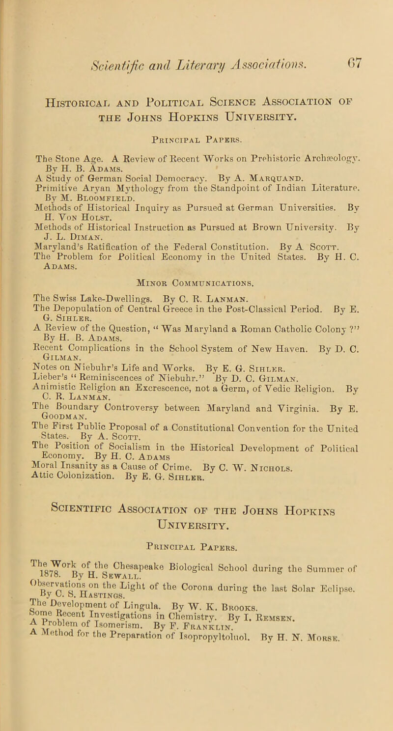 Scientific and Literary Associations. Historical and Political Science Association of the Johns Hopkins University. Principal Papers. The Stone Age. A Review of Recent Works on Prehistoric Archaeology. By H. B. Adams. A Study of German Social Democracy. By A. Marquand. Primitive Aryan Mythology from the Standpoint of Indian Literature. By M. Bloomfield. Methods of Historical Inquiry as Pursued at German Universities. By H. Von Holst. Methods of Historical Instruction as Pursued at Brown University. By J. L. Diman. Maryland’s Ratification of the Federal Constitution. By A Scott. The Problem for Political Economy in the United States. By II. C. Adams. Minor Communications. The Swiss Lake-Dwellings. By C. R. Lanman. The Depopulation of Central Greece in the Post-Classical Period. By E. G. Sihler. A Review of the Question, “ Was Marvland a Roman Catholic Colony ?” By H. B. Adams. Recent Complications in the School System of New Haven. By D. C. Gilman. Notes on Niebuhr’s Life and Works. By E. G. Sihler. Lieber’s “ Reminiscences of Niebuhr.” By D. C. Gilman. Animistic Religion an Excrescence, not a Germ, of Vedic Religion. By C. R. Lanman. The Boundary Controversy between Maryland and Virginia. By E. Goodman. The First Public Proposal of a Constitutional Convention for the United States. By A. Scott. The Position of Socialism in the Historical Development of Political Economy. By H. C. Adams Moral Insanity as a Cause of Crime. By C. W. Nichols. Attic Colonization. By E. G. Sihler. Scientific Association of the Johns Hopkins University. Principal Papers. T1is^°rn °futho CbesaPeako Biological School during the Summer of HL8. By H. Sewall. Observations on the Light of the Corona during the last Solar Eclipse. t>y C. S. Hastings. The Development of Lingula. By W. K. Brooks. home Recent Investigations in Chemistry. By I. Remsen. A Problem of Isomerism. By F. Franklin. a method for the Preparation of Jsopropyltoluol. By H. N. Morse.