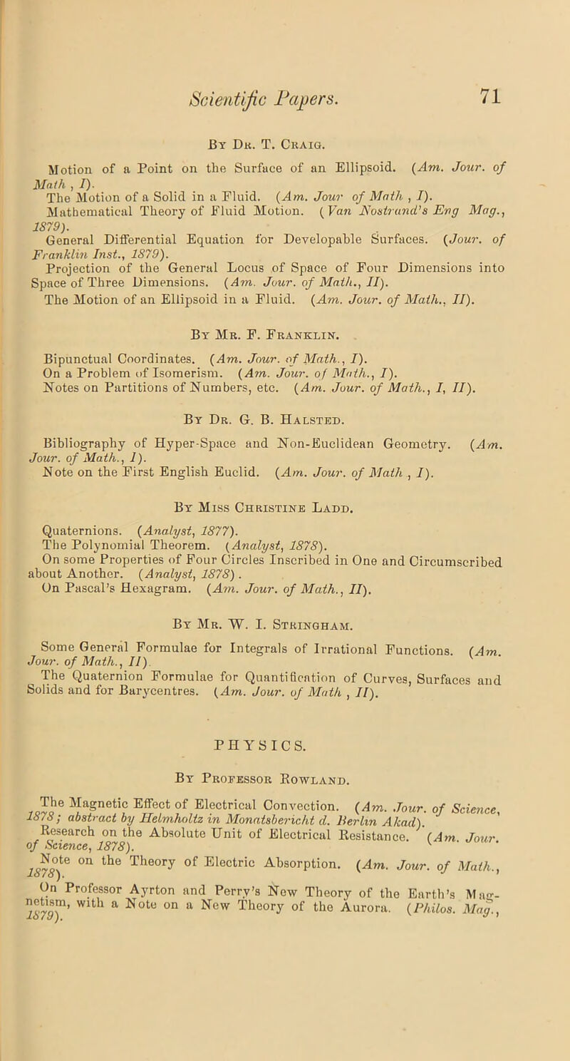 By Dr. T. Craig. Motion of a Point on the Surface of an Ellipsoid. (Aim. Jour, of Moth , I). The Motion of a Solid in a Fluid. (Am. Jour of Math , I). Mathematical Theory of Fluid Motion. (Van Nostrand’s Eng Mag., 1S79). General Differential Equation for Developable Surfaces. (Jour, of Franklin Inst., 1879). Projection of the General Locus of Space of Four Dimensions into Space of Three Dimensions. (Am. Jour, of Math., II). The Motion of an Ellipsoid in a Fluid. (Am. Jour, of Math., II). By Mr. F. Franklin. Bipunctual Coordinates. (Am. Jour, of Math.., I). On a Problem of Isomerism. (Am. Jour, of Math., I). Notes on Partitions of Numbers, etc. (Am. Jour, of Math., I, II). By Dr. G. B. Halsted. Bibliography of Hyper-Space and Non-Euclidean Geometry. (Am. Jour, of Math., 1). Note on the First English Euclid. (Am. Jour, of Math , I). By Miss Christine Ladd. Quaternions. (Analyst, 1877). The Polynomial Theorem. (Analyst, 1878). On some Properties of Four Circles Inscribed in One and Circumscribed about Another. (Analyst, 1878) . On Pascal’s Hexagram. (Am. Jour, of Math., II). By Mr. W. I. Strinqham. Some General Formulae for Integrals of Irrational Functions. (Am. Jour, of Math., II) The Quaternion Formulae for Quantification of Curves, Surfaces and Solids and for Barycentres. (Am. Jour, of Math , II). PHYSICS. By Professor Howland. The JfaSnetif Effect of Electrical Convection. (Am. Jour, of Science, 1878; abstract by Helmholtz in Monatsbericht d. Berlin Akad). Research on the Absolute Unit of Electrical Resistance. (Am Jour of Science, 1878). K 1S78)^ °n the The°ry 0f Electrlc Absorption. (Am. Jour, of Math., On Professor Ayrton and Perry’s Now Theory of the Earth’s Mae- Wlth a Note on a New Theory of the Aurora. (Philos. Mag.,