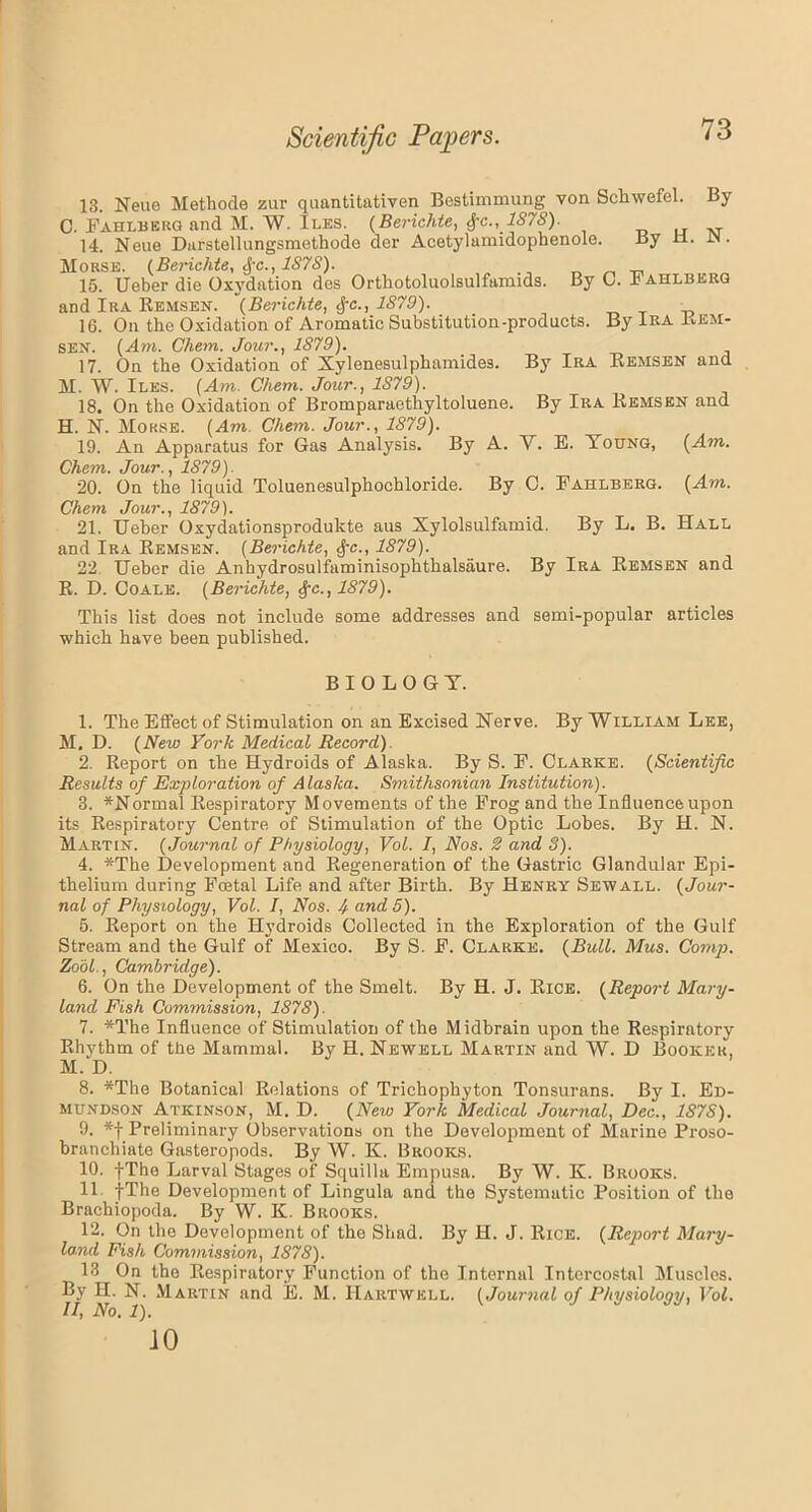 13. Neue Methode zur qaantitativen Bcstimmung von Scliwefel. By C. Fahlbeug and M. W. Iles. (Berichte, $c., 1878). 14. Neue Darstellungsmethode der Acetylamidophenole. By U. IN • Morse. (Berichte, cf-c., 1878). 15. Ueber die Oxvdation dos Orthotoluolsulfamids. By C. Fahlbkrg and Ira Remsen. (Berichte, §c., 1879). 16. On the Oxidation of Aromatic Substitution-products. By Ira Rem- sen. (Am. Chem. Jour., 1879). 17. On the Oxidation of Xylenesulphamides. By Ira Remsen and M. W. Iles. (Am. Chem. Jour., 1S79). 18. On the Oxidation of Bromparaethyltoluene. By Ira Remsen and H. N. Morse. (Am. Chem. Jour., 1879). 19. An Apparatus for Gas Analysis. By A. V. E. Yotjng, (Am. Chem. Jour., 1879). 20. On the liquid Toluenesulphochloride. By C. Fahlberg. (Am. Chem Jour., 1879). 21. Ueber Oxydationsprodukte aus Xylolsulfamid. By L. B. Hall and Ira Remsen. (Berichte, $c., 1879). 22 Ueber die Anhydrosulfaminisophthalsaure. By Ira Remsen and R. D. Coale. (Berichte, £c., 1879). This list does not include some addresses and semi-popular articles which have been published. BIOLOGY. 1. The Effect of Stimulation on an Excised Nerve. By William Lee, M. D. (New York Medical Record). 2. Report on the Hydroids of Alaska. By S. F. Clarke. (Scientific Results of Exploration of Alaska. Smithsonian Institution). 3. ^Normal Respiratory Movements of the Frog and the Influence upon its Respiratory Centre of Stimulation of the Optic Lobes. By H. N. Martin. (Journal of Physiology, Vol. I, Nos. 2 and 3). 4. *The Development and Regeneration of the Gastric Glandular Epi- thelium during Foetal Life and after Birth. By Henry Sew all. (Jour- nal of Physiology, Vol. I, Nos. 4 and 5). 5. Report on the Hydroids Collected in the Exploration of the Gulf Stream and the Gulf of Mexico. By S. F. Clarke. (Bull. Mus. Comp. ZooL, Cambridge). 6. On the Development of the Smelt. By H. J. Rice. (Report Mary- land Fish Commission, 1878). 7. *The Influence of Stimulation of the Midbrain upon the Respiratory Rhythm of the Mammal. By H. Newell Martin and W. D Booker, M. D. 8. *The Botanical Relations of Trichophyton Tonsurans. By I. Ed- mundson Atkinson, M. D. (New York Medical Journal, Dec., 1878). 9. *f Preliminary Observations on the Development of Marine Proso- branchiate Gasteropods. By W. K. Brooks. 10. fThe Larval Stages of Squilla Empusa. By W. K. Brooks. 11 fThe Development of Lingula and the Systematic Position of the Brachiopoda. By W. K. Brooks. 12. On the Development of the Shad. By H. J. Rice. (Report Mary- land Fish Commission, 1878). 13 On the Respiratory Function of the Internal Intercostal Muscles. By H. N. Martin and E. M. Hartwell. (Journal of Physiology, Vol. JO