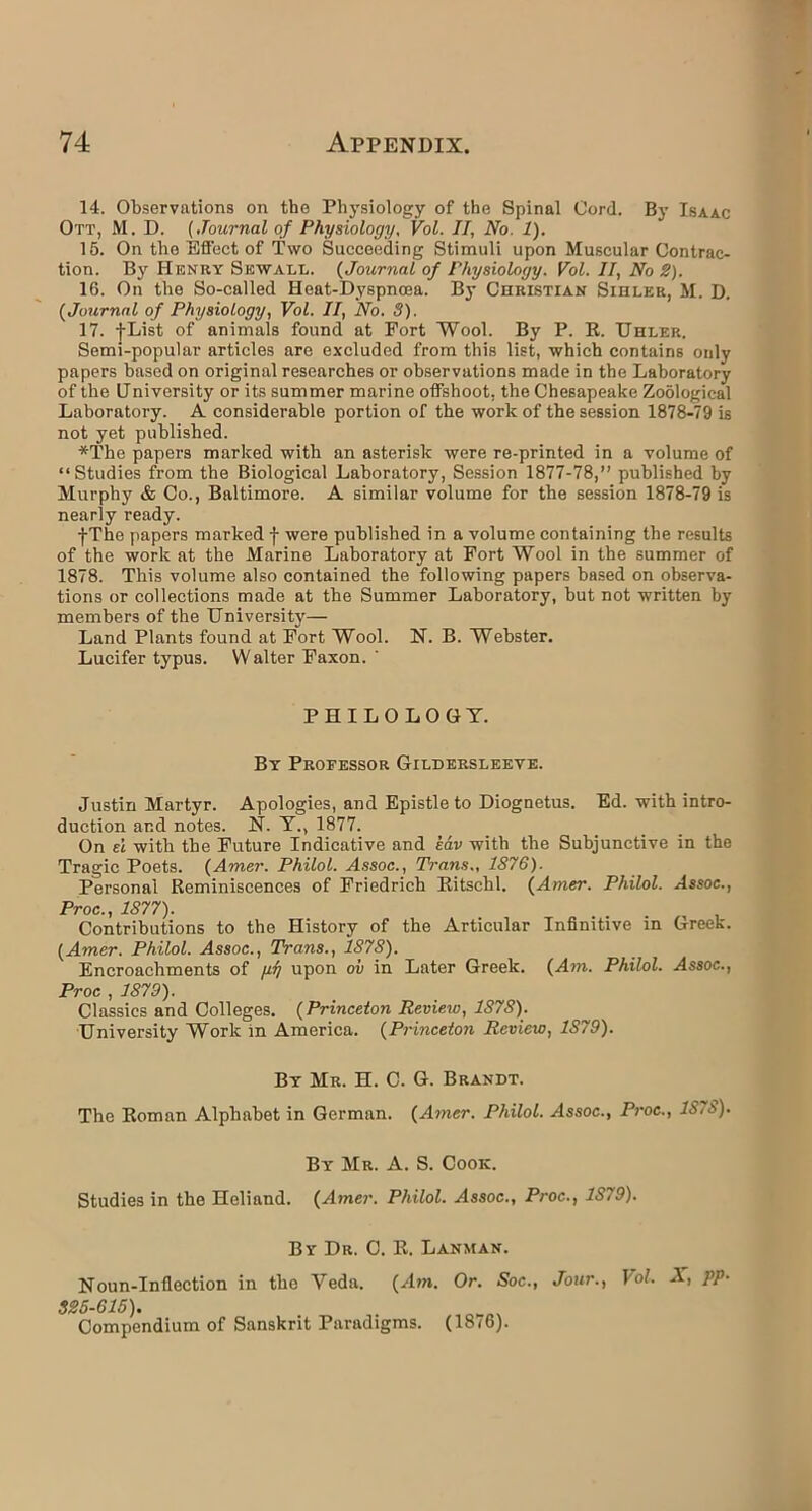 14. Observations on the Physiology of the Spinal Cord. By Isaac Ott, M. D. (Journal of Physiology, Vol. II, No. 1). 15. On the Effect of Two Succeeding Stimuli upon Muscular Contrac- tion. By Henry Skwall. (Journal of Physiology. Vol. II, No 2). 16. On the So-called Heat-Dyspnoea. By Christian Sihler, M. D. (Journal of Physiology, Vol. II, No. 8). 17. j-List of animals found at Fort Wool. By P. R. Uhler. Semi-popular articles are excluded from this list, which contains only papers based on original researches or observations made in the Laboratory of the University or its summer marine offshoot, the Chesapeake Zoological Laboratory. A considerable portion of the work of the session 1878-79 is not yet published. *The papers marked with an asterisk were re-printed in a volume of “Studies from the Biological Laboratory, Session 1877-78,” published by Murphy & Co., Baltimore. A similar volume for the session 1878-79 is nearly ready. -j-The papers marked f were published in a volume containing the results of the work at the Marine Laboratory at Fort Wool in the summer of 1878. This volume also contained the following papers based on observa- tions or collections made at the Summer Laboratory, but not written by members of the University— Land Plants found at Fort Wool. N. B. Webster. Lucifer typus. W alter Faxon. ' PHILOLOGY. By Professor Gildersleeye. Justin Martyr. Apologies, and Epistle to Diognetus. Ed. with intro- duction and notes. N. Y., 1877. On el with the Future Indicative and edv with the Subjunctive in the Tragic Poets. (Amer. Philol. Assoc., Trans., 1876). Personal Reminiscences of Friedrich Ritschl. (Amer. Philol. Assoc., Proc., 1877). Contributions to the History of the Articular Infinitive in Greek. (Amer. Philol. Assoc., Trans., 1878). Encroachments of fir/ upon oil in Later Greek. (Am. Philol. Assoc., Proc , 1879). Classics and Colleges. (Princeton Revieiu, 1878). University Work in America. (Princeton Review, 1879). By Mr. H. C. G. Brandt. The Roman Alphabet in German. (Amer. Philol. Assoc., Proc., 1S..~>). By Mr. A. S. Cook. Studies in the Heliand. (Amer. Philol. Assoc., Proc., 1879). By Dr. C. R. Lanman. Noun-Inflection in the Yeda. (Am. Or. Soc., Jour., Vol. X, pp- 825-615). Compendium of Sanskrit Paradigms. (18/6).