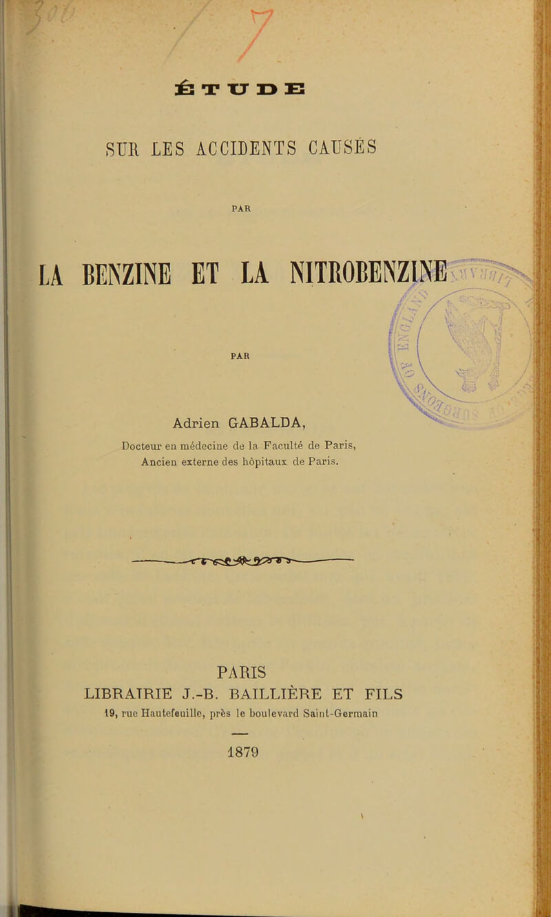 XJ ÉTUDE SUR LES ACCIDENTS CAUSÉS PAR BENZINE ET LA NITRO PAR Adrien GABALDA, Docteur en médecine de la Faculté de Paris, Ancien externe des hôpitaux de Paris. PARIS LIBRAIRIE J.-B. BAILLIÈRE ET FILS 19, rue Hautefeuille, près le boulevard Saint-Germain \ 1879
