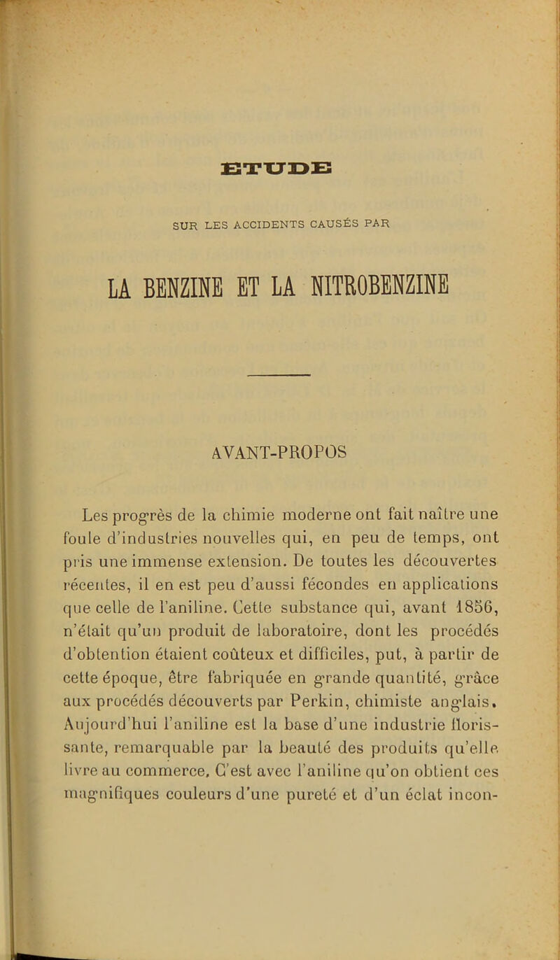 SUR LES ACCIDENTS CAUSÉS PAR LA BENZINE ET LA NITROBENZINE AVANT-PROPOS Les progrès de la chimie moderne ont fait naître une foule d’industries nouvelles qui, en peu de temps, ont pris une immense extension. De toutes les découvertes récentes, il en est peu d’aussi fécondes en applications que celle de l’aniline. Cette substance qui, avant 1856, n’était qu’un produit de laboratoire, dont les procédés d’obtention étaient coûteux et difficiles, put, à partir de cette époque, être fabriquée en grande quantité, grâce aux procédés découverts par Perkin, chimiste anglais. Aujourd’hui l’aniline est la base d’une industrie floris- sante, remarquable par la beauté des produits qu’elle livre au commerce. C'est avec l’aniline qu’on obtient ces magnifiques couleurs d'une pureté et d’un éclat incon-