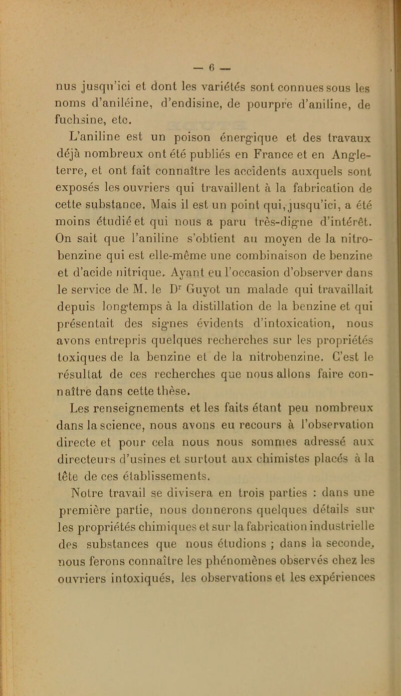 nus jusqu’ici et dont les variétés sont connues sous les noms d’aniléine, d’endisine, de pourpre d’aniline, de fuchsine, etc. L’aniline est un poison énergique et des travaux déjà nombreux ont été publiés en France et en Angle- terre, et ont fait connaître les accidents auxquels sont exposés les ouvriers qui travaillent à la fabrication de cette substance. Mais il est un point qui, jusqu’ici, a été moins étudié et qui nous a paru très-digne d’intérêt. On sait que l’aniline s’obtient au moyen de la nitro- benzine qui est elle-même une combinaison de benzine et d’acide nitrique. Ayant eu l’occasion d’observer dans le service de M. le Dr Guyot un malade qui travaillait depuis longtemps à la distillation de la benzine et qui présentait des signes évidents d’intoxication, nous avons entrepris quelques recherches sur les propriétés toxiques de la benzine et de la nitrobenzine. C’est le résultat de ces recherches que nous allons faire con- naître dans cette thèse. Les renseignements et les faits étant peu nombreux dans la science, nous avons eu recours à l’observation directe et pour cela nous nous sommes adressé aux directeurs d’usines et surtout aux chimistes placés à la tête de ces établissements. Notre travail se divisera en trois parties : dans une première partie, nous donnerons quelques détails sur les propriétés chimiques et sur la fabrication industrielle des substances que nous étudions ; dans la seconde, nous ferons connaître les phénomènes observés chez les ouvriers intoxiqués, les observations et les expériences