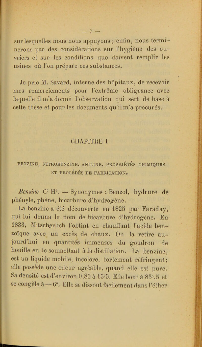 sur lesquelles nous nous appuyons ; enfin, nous termi- nerons par des considérations sur l'hygiène des ou- vriers et sur les conditions que doivent remplir les usines où l’on prépare ces substances. Je prie M. Savard, interne des hôpitaux, de recevoir mes remerciements pour l’extrême obligeance avec laquelle il m’a donné l’observation qui sert de base à cette thèse et pour les documents qu’il m’a procurés. CHAPITRE I BENZINE, NITROBENZINE, ANILINE, PROPRIETES CHIMIQUES ET PROCÉDÉS DE FABRICATION. Benzine C6 H6. — Synonymes : Benzol, hydrure de phényle, phène, bicarbure d’hydrogène. La benzine a été découverte en 1825 par Faraday, qui lui donna le nom de bicarbure d’hydrogène. En 1833, Mitschprlich l’obtint en chauffant l’acide ben- zoïque avec un excès de chaux. On la retire au- jourd’hui en quantités immenses du goudron de houille en le soumettant à la distillation. La benzine, est un liquide mobile, incolore, fortement réfringent; elle possède une odeur agréable, quand elle est pure. Sa densité est d’environ 0,85 à 15°5. Elle bout à 85°,5 et se congèle à — 6°. Elle se dissout facilement dans l’éther