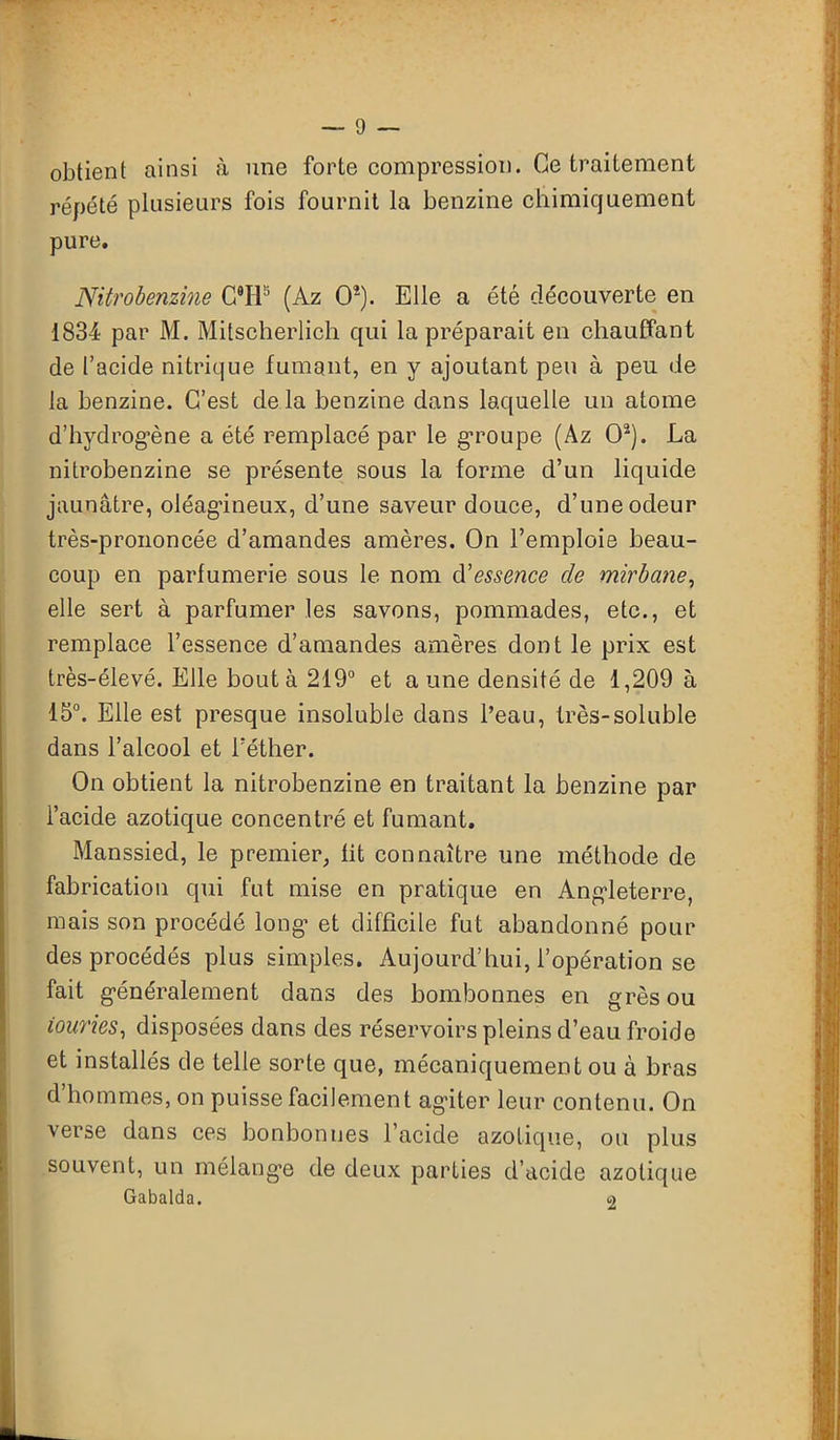obtient ainsi à une forte compression. Ce traitement répété plusieurs fois fournit la benzine chimiquement pure. Nitrobenzine CTF (Az 0*). Elle a été découverte en 1834 par M. Mitscherlich qui la préparait en chauffant de l’acide nitrique fumant, en y ajoutant peu à peu de la benzine. C’est delà benzine dans laquelle un atome d'hydrogène a été remplacé par le groupe (Az O2). La nitrobenzine se présente sous la forme d’un liquide jaunâtre, oléagineux, d’une saveur douce, d’une odeur très-prononcée d’amandes amères. On l’emploie beau- coup en parfumerie sous le nom d'essence de mirbane, elle sert à parfumer les savons, pommades, etc., et remplace l’essence d’amandes amères dont le prix est très-élevé. Elle bouta 219° et a une densité de 1,209 à 15°. Elle est presque insoluble dans l’eau, très-soluble dans l’alcool et l’éther. On obtient la nitrobenzine en traitant la benzine par l’acide azotique concentré et fumant. Manssied, le premier, fit connaître une méthode de fabrication qui fut mise en pratique en Angleterre, mais son procédé long et difficile fut abandonné pour des procédés plus simples. Aujourd’hui, l’opération se fait généralement dans des bombonnes en grès ou iouries, disposées dans des réservoirs pleins d’eau froide et installés de telle sorte que, mécaniquement ou à bras d’hommes, on puisse facilement agiter leur contenu. On verse dans ces bonbonnes l’acide azotique, ou plus souvent, un mélangée de deux parties d’acide azotique Gabalda. o
