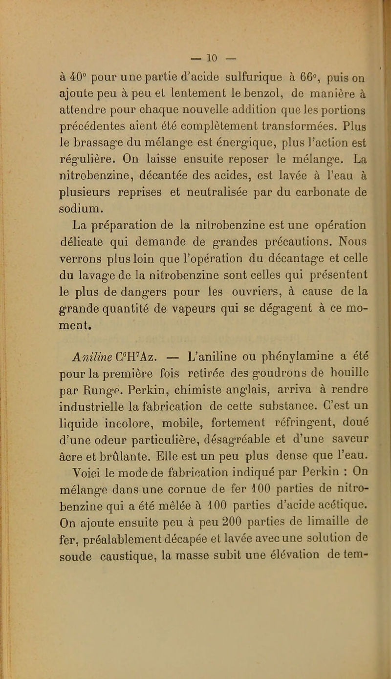 à 40° pour une partie d’acide sulfurique à 66°, puis on ajoute peu à peu et lentement le benzol, de manière à attendre pour chaque nouvelle addition que les portions précédentes aient été complètement translormées. Plus le brassag'e du mélange est énergique, plus l’action est régulière. On laisse ensuite reposer le mélange. La nitrobenzine, décantée des acides, est lavée à l’eau à plusieurs reprises et neutralisée par du carbonate de sodium. La préparation de la nitrobenzine est une opération délicate qui demande de grandes précautions. Nous verrons plus loin que l’opération du décantage et celle du lavage de la nitrobenzine sont celles qui présentent le plus de dangers pour les ouvriers, à cause de la grande quantité de vapeurs qui se dégagent à ce mo- ment. Aniline G6H7Az. — L’aniline ou phénylamine a été pour la première fois retirée des goudrons de houille par Runge. Perkin, chimiste anglais, arriva à rendre industrielle la fabrication de cette substance. C’est un liquide incolore, mobile, fortement réfringent, doué d’une odeur particulière, désagréable et d’une saveur âcre et brûlante. Elle est un peu plus dense que l’eau. Voici le mode de fabrication indiqué par Perkin : On mélange dans une cornue de fer 100 parties de nitro- benzine qui a été mêlée à 100 parties d’acide acétique. On ajoute ensuite peu à peu 200 parties de limaille de fer, préalablement décapée et lavée avec une solution de soude caustique, la masse subit une élévation de tem-