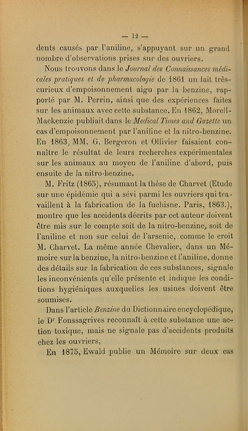 1-2 — dents causés par l’aniline, s’appuyant sur un grand nombre d’observations prises sur des ouvriers. Nous trouvons dans le Journal des Connaissances médi- cales 'pratiques et de 'pharmacologie de 1861 un tait très- curieux d’empoisonnement aig-u par la benzine, rap- porté par M. Perrin, ainsi que des expériences faites sur les animaux avec cette substance. En 1862, Morell- Mackenzie publiait dans le Medical Times and Gazette un cas d’empoisonnement par l’aniline et la nitro-benzine. En 1863, MM. G. Berg*eron et Ollivier faisaient con- naître le résultat de leurs recherches expérimentales sur les animaux au moyen de l’aniline d’abord, puis ensuite de la nitro-benzine. M. Fritz (1865), résumant la thèse de Charvet (Etude sur une épidémie qui a sévi parmi les ouvriers qui tra- vaillent à la fabrication de la fuchisne. Paris, 1863.), montre que les accidents décrits par cet auteur doivent être mis sur le compte soit de la nitro-benzine, soit de l’aniline et non sur celui de l’arsenic, comme le croit M. Charvet. La même année Chevalier, dans un Mé- moire sur la benzine, la nitro-benzine et l’aniline, donne des détails sur la fabrication de ces substances, sigmale les inconvénients qu’elle présente et indique les condi- tions hygiéniques auxquelles les usines doivent être soumises. Dans l’article Benzine du Dictionnaire encyclopédique, le Dr Fonssagrives reconnaît à cette substance une ac- tion toxique, mais ne signale pas d’accidents produits chez les ouvriers, En 1875, Ewald publie un Mémoire sur deux cas