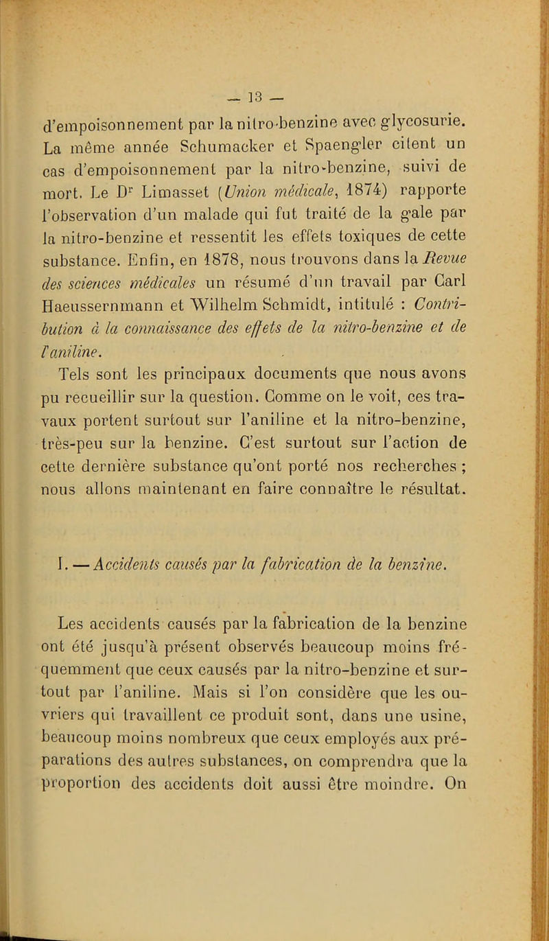 d’empoisonnement par la nitro-benzine avec glycosurie. La même année Schumacker et Spaengler citent un cas d’empoisonnement par la nilro-benzine., suivi de mort. Le Dr Limasset (Union médicale, 1874) rapporte l’observation d’un malade qui fut traité de la g’ale par la nitro-benzine et ressentit les effets toxiques de cette substance. Enfin, en 1878, nous trouvons dans la Revue des sciences médicales un résumé d’un travail par Cari Haeussernmann et Wilhelm Schmidt, intitulé : Contri- bution à la connaissance des effets de la nitro-benzine et de F aniline. Tels sont les principaux documents que nous avons pu recueillir sur la question. Comme on le voit, ces tra- vaux portent surtout sur l’aniline et la nitro-benzine, très-peu sur la benzine. C’est surtout sur l’action de cette dernière substance qu’ont porté nos recherches ; nous allons maintenant en faire connaître le résultat. I. —Accidents causés par la fabrication de la benzine. Les accidents causés par la fabrication de la benzine ont été jusqu’à présent observés beaucoup moins fré- quemment que ceux causés par la nitro-benzine et sur- tout par l’aniline. Mais si l’on considère que les ou- vriers qui travaillent ce produit sont, dans une usine, beaucoup moins nombreux que ceux employés aux pré- parations des autres substances, on comprendra que la proportion des accidents doit aussi être moindre. On