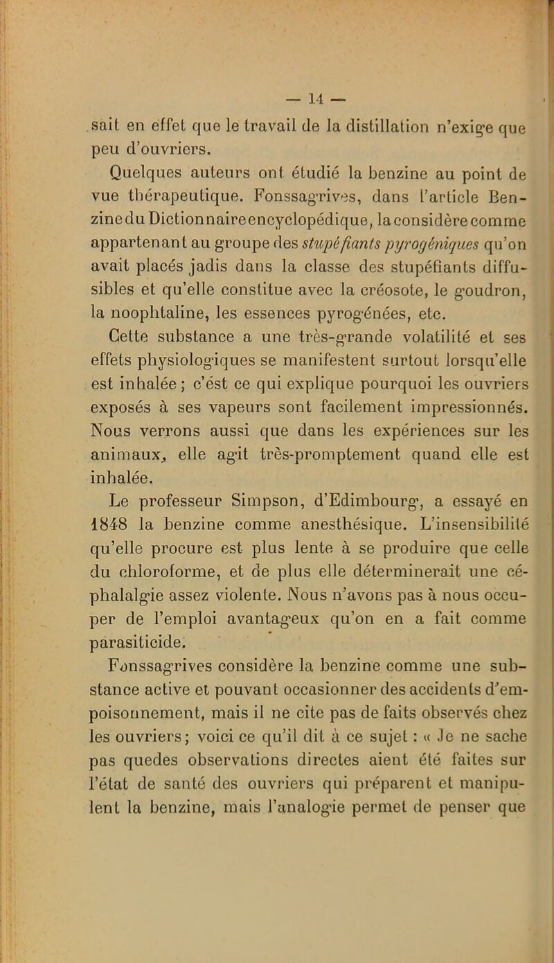 sait en effet que le travail de la distillation n’exige que peu d’ouvriers. Quelques auteurs ont étudié la benzine au point de vue thérapeutique. Fonssagrives, dans l’article Ben- zine du Dictionnaireencyclopédique, la considère comme appartenant au groupe des stupéfiants pyrogéniques qu’on avait placés jadis dans la classe des stupéfiants diffu- sibles et qu’elle constitue avec la créosote, le goudron, la noophtaline, les essences pyrogénées, etc. Cette substance a une très-grande volatilité et ses effets physiologiques se manifestent surtout lorsqu’elle est inhalée ; c’ést ce qui explique pourquoi les ouvriers exposés à ses vapeurs sont facilement impressionnés. Nous verrons aussi que dans les expériences sur les animaux, elle agit très-promptement quand elle est inhalée. Le professeur Simpson, d’Edimbourg’, a essayé en 1848 la benzine comme anesthésique. L’insensibilité qu’elle procure est plus lente à se produire que celle du chloroforme, et de plus elle déterminerait une cé- phalalgie assez violente. Nous n’avons pas à nous occu- per de l’emploi avantageux qu’on en a fait comme parasiticide. Fonssagrives considère la benzine comme une sub- stance active et pouvant occasionner des accidents d'em- poisonnement, mais il ne cite pas de faits observés chez les ouvriers; voici ce qu’il dit à ce sujet : « Je ne sache pas quedes observations directes aient été faites sur l’état de santé des ouvriers qui préparent et manipu- lent la benzine, mais l’analogie permet de penser que