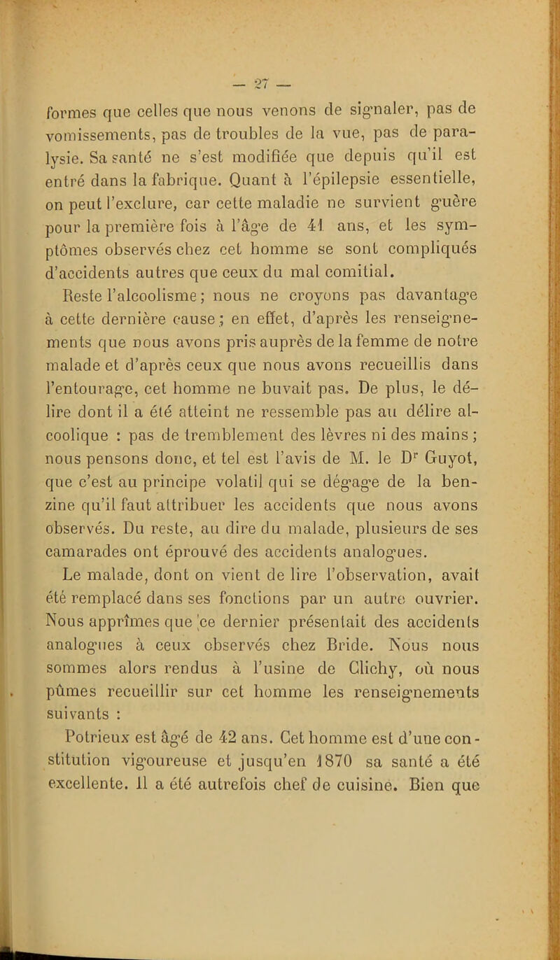 formes que celles que nous venons de signaler, pas de vomissements, pas de troubles de la vue, pas de para- lysie. Sa santé ne s’est modifiée que depuis qu’il est entré dans la fabrique. Quant à l’épilepsie essentielle, on peut l’exclure, car cette maladie ne survient guère pour la première fois à l’âge de 41 ans, et les sym- ptômes observés chez cet homme se sont compliqués d’accidents autres que ceux du mal comitial. Reste l’alcoolisme ; nous ne croyons pas davantage à cette dernière cause ; en effet, d’après les renseigme- ments que nous avons pris auprès de la femme de notre malade et d’après ceux que nous avons recueillis dans l’entourage, cet homme ne buvait pas. De plus, le dé- lire dont il a été atteint ne ressemble pas au délire al- coolique : pas de tremblement des lèvres ni des mains ; nous pensons donc, et tel est l’avis de M. le Dr Guyot, que c’est au principe volatil qui se dégage de la ben- zine qu’il faut attribuer les accidents que nous avons observés. Du reste, au dire du malade, plusieurs de ses camarades ont éprouvé des accidents analogues. Le malade, dont on vient de lire l’observation, avait été remplacé dans ses fonctions par un autre ouvrier. Nous apprîmes que ce dernier présentait des accidents analogues à ceux observés chez Bride. Nous nous sommes alors rendus à l’usine de Glichy, où nous pûmes recueillir sur cet homme les renseignements suivants : Potrieux est âgé de 42 ans. Cet homme est d’une con- stitution vigoureuse et jusqu’en 1870 sa santé a été