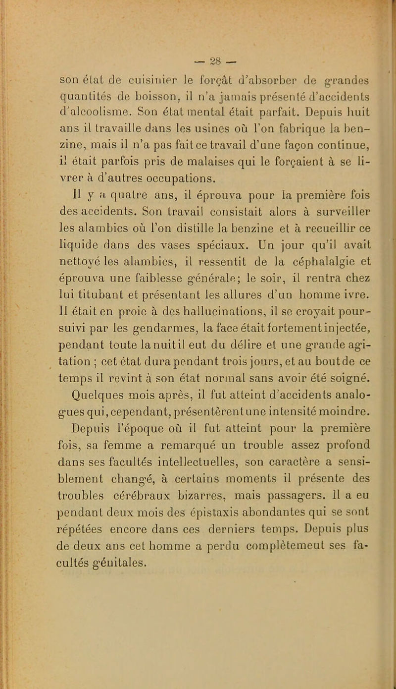 son étal de cuisinier le forçât d’absorber de grandes quantités de boisson, il n’a jamais présenté d’accidents d'alcoolisme. Son état mental était parfait. Depuis huit ans il travaille dans les usines où l’on fabrique la ben- zine, mais il n’a pas fait ce travail d’une façon continue, il était parfois pris de malaises qui le forçaient à se li- vrer à d’autres occupations. 11 y a quatre ans, il éprouva pour la première fois des accidents. Son travail consistait alors à surveiller les alambics où l’on distille la benzine et à recueillir ce liquide dans des vases spéciaux. Un jour qu’il avait nettoyé les alambics, il ressentit de la céphalalgie et éprouva une faiblesse générale; le soir, il rentra chez lui titubant et présentant les allures d’un homme ivre. 11 était en proie à des hallucinations, il se croyait pour- suivi par les gendarmes, la face était fortement injectée, pendant toute la nuit il eut du délire et une grande agi- tation ; cet état dura pendant trois jours, et au bout de ce temps il revint à son état normal sans avoir été soigné. Quelques mois après, il fut atteint d’accidents analo- gues qui,cependant, présentèrentune intensité moindre. Depuis l’époque où il fut atteint pour la première fois, sa femme a remarqué un trouble assez profond dans ses facultés intellectuelles, son caractère a sensi- blement changé, à certains moments il présente des troubles cérébraux bizarres, mais passagers. 11 a eu pendant deux mois des épistaxis abondantes qui se sont répétées encore dans ces derniers temps. Depuis plus de deux ans cet homme a perdu complètemeul ses fa- cultés génitales.