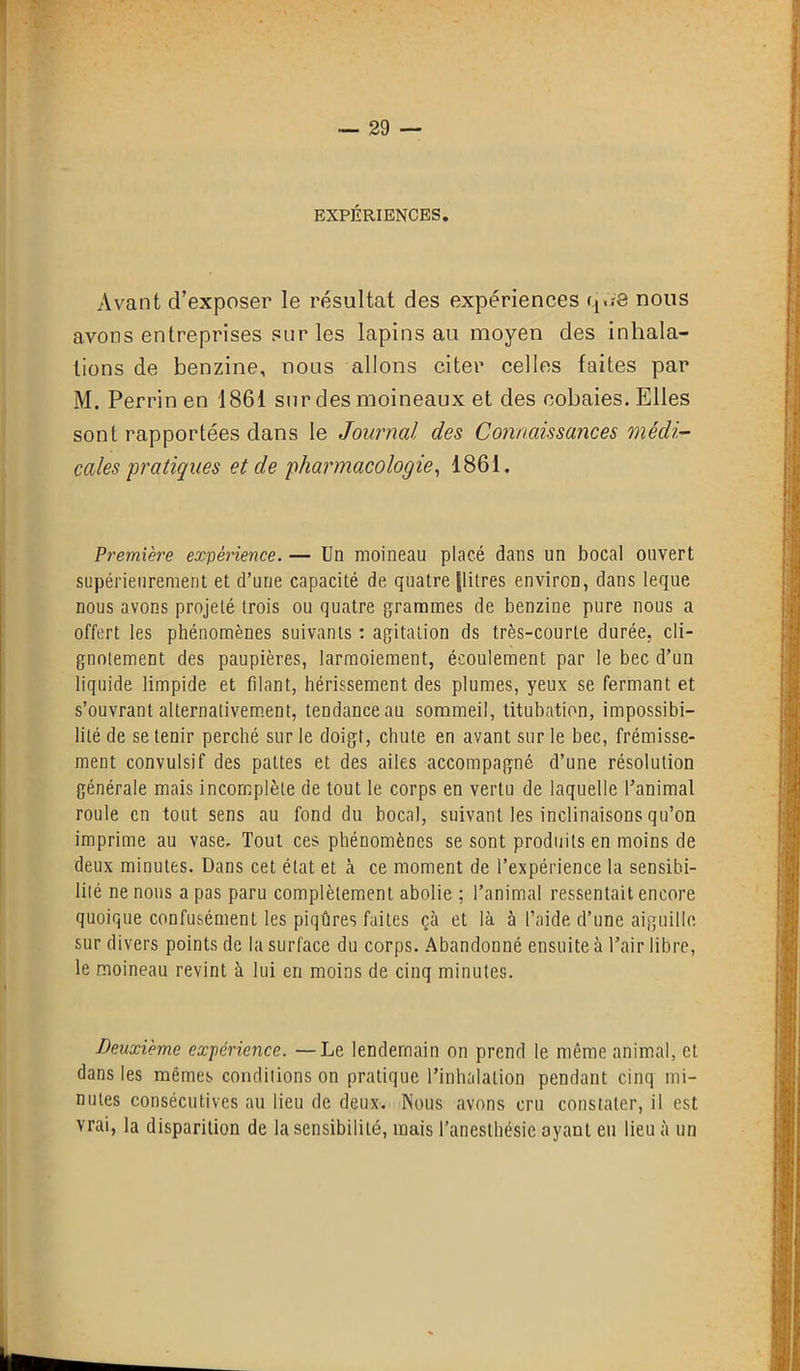 EXPÉRIENCES. Avant d’exposer le résultat des expériences q««-8 nous avons entreprises sur les lapins au moyen des inhala- tions de benzine, nous allons citer celles faites par M. Perrin en 1861 sur des moineaux et des cobaies. Elles sont rapportées dans le Journal des Connaissances médi- cales pratiques et de pharmacologie, 1861. Première expérience. — Un moineau placé dans un bocal ouvert supérieurement et d’une capacité de quatre [litres environ, dans leque nous avons projeté trois ou quatre grammes de benzine pure nous a offert les phénomènes suivants : agitation ds très-courte durée, cli- gnotement des paupières, larmoiement, écoulement par le bec d’un liquide limpide et filant, hérissement des plumes, yeux se fermant et s’ouvrant alternativement, tendance au sommeil, titubation, impossibi- lité de se tenir perché sur le doigt, chute en avant sur le bec, frémisse- ment convulsif des pattes et des ailes accompagné d’une résolution générale mais incomplète de tout le corps en vertu de laquelle l’animal roule en tout sens au fond du bocal, suivant les inclinaisons qu’on imprime au vase. Tout ces phénomènes se sont produits en moins de deux minutes. Dans cet état et à ce moment de l’expérience la sensibi- lité ne nous a pas paru complètement abolie ; l’animal ressentait encore quoique confusément les piqûres faites çà et là à l’aide d’une aiguille sur divers points de la surface du corps. Abandonné ensuite à l’air libre, le moineau revint à lui en moins de cinq minutes. Deuxième expérience. —Le lendemain on prend le même animal, et dans les mêmes conditions on pratique l’inhalation pendant cinq mi- nutes consécutives au lieu de deux. Nous avons cru constater, il est vrai, la disparition de la sensibilité, mais l’anesthésie ayant eu lieu à un