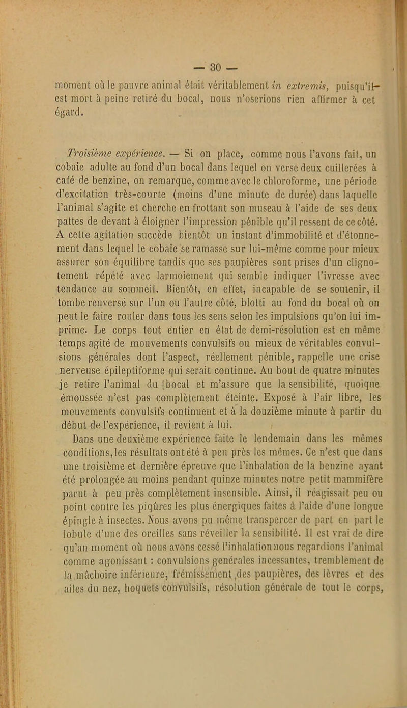 moment où le pauvre animal était véritablement in extremis, puisqu’il— est mort à peine retiré du bocal, nous n’oserions rien affirmer à cet égard. Troisième expérience. — Si on place, comme nous l’avons fait, un cobaie adulte au fond d’un bocal dans lequel on verse deux cuillerées à café de benzine, on remarque, comme avec le chloroforme, une période d’excitation très-courte (moins d’une minute de durée) dans laquelle l’animal s’alite et cherche en frottant son museau à l’aide de ses deux pattes de devant à éloigner l’impression pénible qu’il ressent de ce côté. A cette agitation succède bientôt un instant d’immobilité et d’étonne- ment dans lequel le cobaie se ramasse sur lui-même comme pour mieux assurer son équilibre tandis que ses paupières sont prises d’un cligno- tement répété avec larmoiement qui semble indiquer l’ivresse avec tendance au sommeil. Bientôt, en effet, incapable de se soutenir, il tombe renversé sur l’un ou l’autre côté, blotti au fond du bocal où on peut le faire rouler dans tous les sens selon les impulsions qu’on lui im- prime. Le corps tout entier en état de demi-résolution est en même temps agité de mouvements convulsifs ou mieux de véritables convul- sions générales dont l’aspect, réellement pénible, rappelle une crise nerveuse épileptiforme qui serait continue. Au bout de quatre minutes je retire l’animal du [bocal et m’assure que Insensibilité, quoique émoussée n’est pas complètement éteinte. Exposé à l’air libre, les mouvements convulsifs continuent et à la douzième minute à partir du début de, l’expérience, il revient à lui. Dans une deuxième expérience faite le lendemaiu dans les mêmes conditions, les résultats ont été à peu près les mêmes. Ce n’est que dans une troisième et dernière épreuve que l’inhalation de la benzine ayant été prolongée au moins pendant quinze minutes notre petit mammifère parut à peu près complètement insensible. Ainsi, il réagissait peu ou point contre les piqûres les plus énergiques faites à l’aide d’une longue épingle à insectes. Nous avons pu même transpercer de part en part le lobule d’une des oreilles sans réveiller la sensibilité. Il est vrai de dire qu’au moment où nous avons cessé l’inhalation nous regardions l’animal comme agonissant : convulsions générales incessantes, tremblement de la mâchoire inférieure, frémissement ,des paupières, des lèvres et des ailes du nez, hoquets convulsifs, résolution générale de tout le corps,
