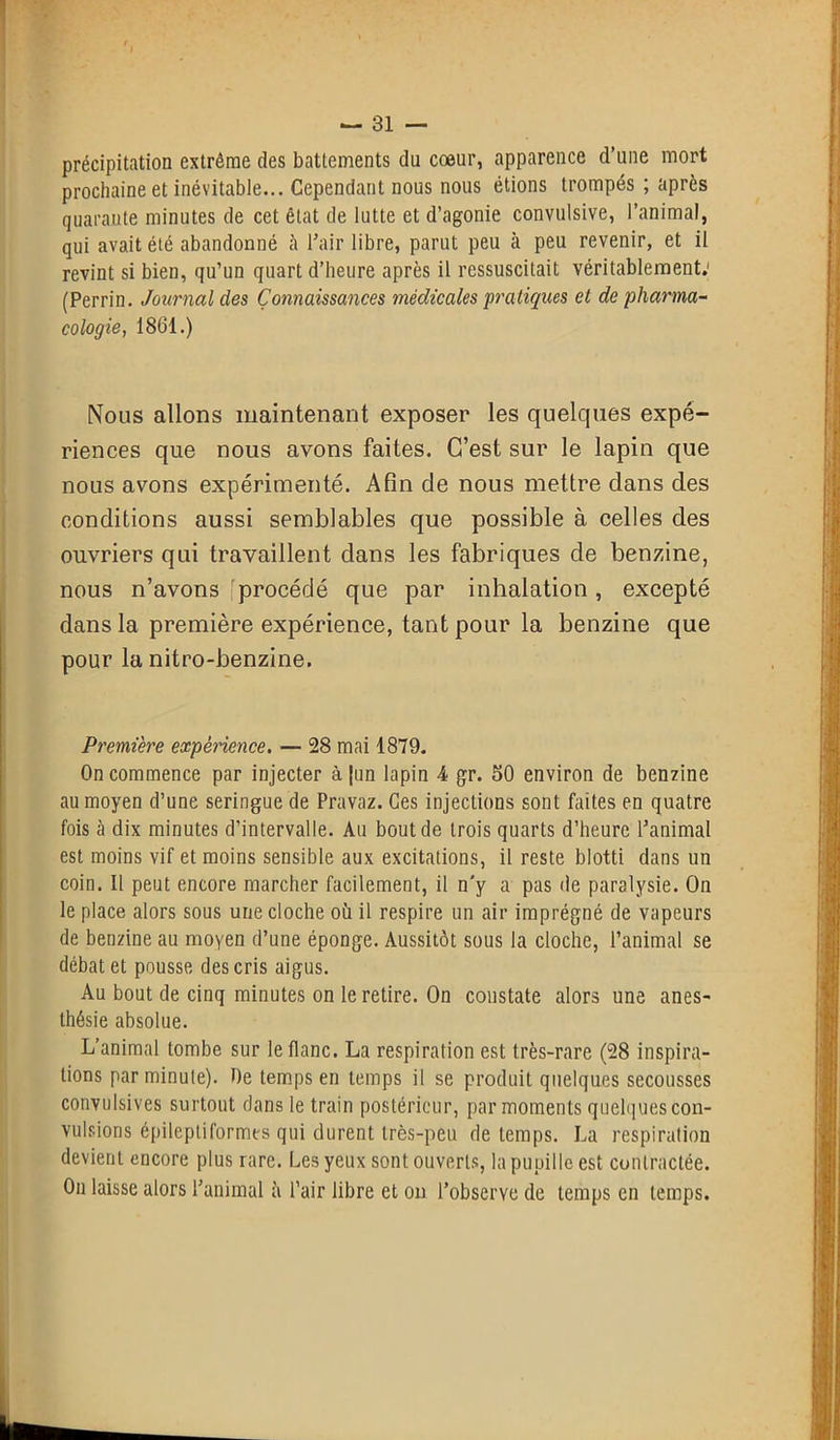 précipitation extrême des battements du cœur, apparence d’une mort prochaine et inévitable... Cependant nous nous étions trompés ; après quarante minutes de cet état de lutte et d’agonie convulsive, l’animal, qui avait été abandonné à l’air libre, parut peu à peu revenir, et il revint si bien, qu’un quart d’heure après il ressuscitait véritablement: (Perrin. Journal des Connaissances médicales pratiques et de pharma- cologie, 1861.) Nous allons maintenant exposer les quelques expé- riences que nous avons faites. C’est sur le lapin que nous avons expérimenté. Afin de nous mettre clans des conditions aussi semblables que possible à celles des ouvriers qui travaillent dans les fabriques de benzine, nous n’avons procédé que par inhalation, excepté dans la première expérience, tant pour la benzine que pour la nitro-benzine. Première expérience. — 28 mai 1879. On commence par injecter à jun lapin 4 gr. SO environ de benzine au moyen d’une seringue de Pravaz. Ces injections sont faites en quatre fois ci dix minutes d’intervalle. Au bout de trois quarts d’heure l’animal est moins vif et moins sensible aux excitations, il reste blotti dans un coin. Il peut encore marcher facilement, il n'y a pas de paralysie. On le place alors sous une cloche où il respire un air imprégné de vapeurs de benzine au moyen d’une éponge. Aussitôt sous la cloche, l’animal se débat et pousse des cris aigus. Au bout de cinq minutes on le retire. On constate alors une anes- thésie absolue. L’animal tombe sur le flanc. La respiration est très-rare (28 inspira- tions par minute). De temps en temps il se produit quelques secousses convulsives surtout dans le train postérieur, par moments quelques con- vulsions épileptiformes qui durent très-peu de temps. La respiration devient encore plus rare. Les yeux sont ouverts, la pupille est contractée. On laisse alors l’animal à l’air libre et on l’observe de temps en temps.