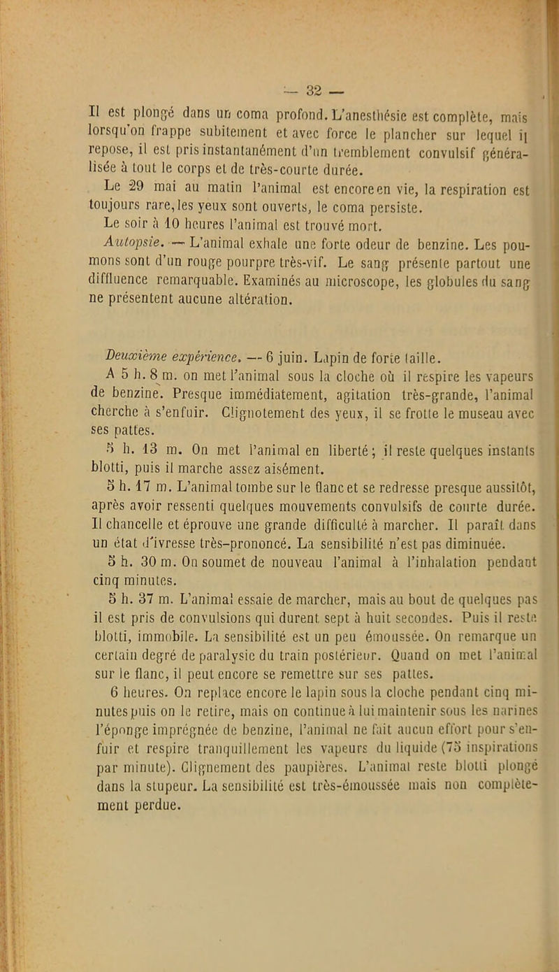 Il est plongé dans un coma profond. L’anesthésie est complète, mais lorsqu on frappe subitement et avec force le plancher sur lequel i[ repose, il est pris instantanément d’un tremblement convulsif généra- lisée à tout le corps et de très-courte durée. Le 29 mai au matin l’animal est encore en vie, la respiration est toujours rare, les yeux sont ouverts, le coma persiste. Le soir à 10 heures l’animal est trouvé mort. Autopsie. — L’animal exhale une forte odeur de benzine. Les pou- mons sont d’un rouge pourpre très-vif. Le sang présenle partout une diffluence remarquable. Examinés au microscope, les globules du sang ne présentent aucune altération. Deuxieme expérience. — 6 juin. Lapin de forte faille. A 5 h. 8m. on met l’animal sous la cloche où il respire les vapeurs de benzine. Presque immédiatement, agitation très-grande, l’animal cherche à s’enfuir. Clignotement des yeux, il se frotte le museau avec ses pattes. 5 h. 13 m. On met l’animal en liberté; il reste quelques instants blotti, puis il marche assez aisément. 5 h. 17 m. L’animal tombe sur le flanc et se redresse presque aussitôt, après avoir ressenti quelques mouvements convulsifs de courte durée. Il chancelle et éprouve une grande difficulté tà marcher. Il paraît dans un état d'ivresse très-prononcé. La sensibilité n’est pas diminuée. S h. 30 m. On soumet de nouveau l’animal à l’inhalation pendant cinq minutes. 5 h. 37 m. L’animal essaie de marcher, mais au bout de quelques pas il est pris de convulsions qui durent sept à huit secondes. Puis il reste blotti, immobile. La sensibilité est un peu émoussée. On remarque un certain degré de paralysie du train postérieur. Quand on met l’animal sur le flanc, il peut encore se remettre sur ses pattes. 6 heures. On replace encore le lapin sous la cloche pendant cinq mi- nutes puis on le retire, mais on continue à lui maintenir sous les narines l’éponge imprégnée de benzine, l’animal ne fait aucun effort pour s’en- fuir et respire tranquillement les vapeurs du liquide (75 inspirations par minute). Clignement des paupières. L’animal reste blotti plongé dans la stupeur. La sensibilité est très-émoussée mais non complète- ment perdue.