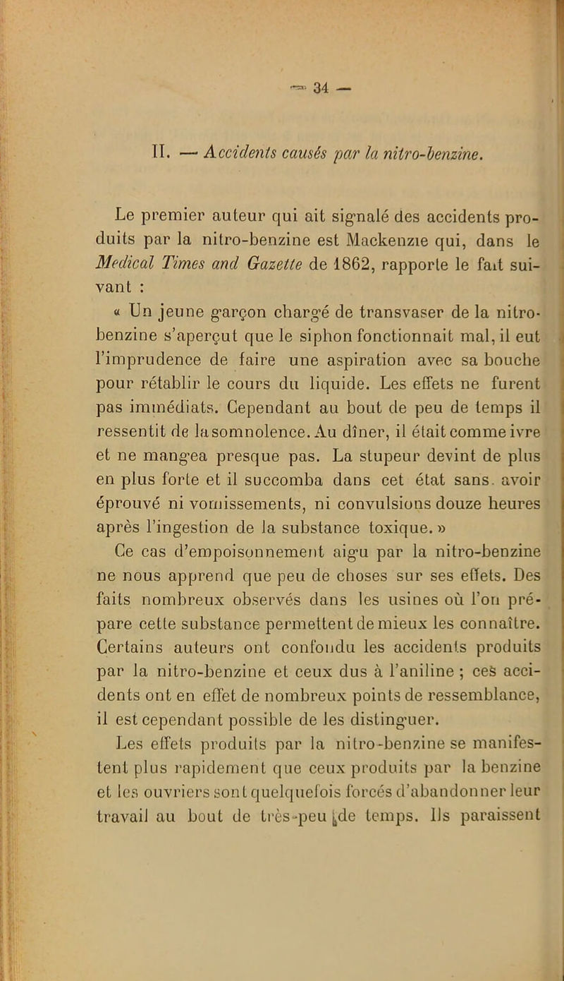 II. — Accidents causés 'par la nitro-benzine. Le premier auteur qui ait signalé des accidents pro- duits par la nitro-benzine est Mackenzie qui, dans le Medical Times and Gazette de 1862, rapporte le fait sui- vant : « Un jeune garçon chargé de transvaser de la nitro- benzine s’aperçut que le siphon fonctionnait mal, il eut l’imprudence de faire une aspiration avec sa bouche pour rétablir le cours du liquide. Les effets ne furent pas immédiats. Cependant au bout de peu de temps il ressentit de lasomnolence. Au dîner, il était comme ivre et ne mang’ea presque pas. La stupeur devint de plus en plus forte et il succomba dans cet état sans, avoir éprouvé ni vomissements, ni convulsions douze heures après l’ingestion de la substance toxique. » Ce cas d’empoisonnement aigu par la nitro-benzine ne nous apprend que peu de choses sur ses effets. Des faits nombreux observés dans les usines où l’on pré- pare cette substance permettent de mieux les connaître. Certains auteurs ont confondu les accidents produits par la nitro-benzine et ceux dus à l’aniline ; ces acci- dents ont en effet de nombreux points de ressemblance, il est cependant possible de les distinguer. Les effets produits par la nitro-benzine se manifes- tent plus rapidement que ceux produits par la benzine et les ouvriers sont quelquefois forcés d’abandonner leur travail au bout de très-peu j,de temps. Us paraissent