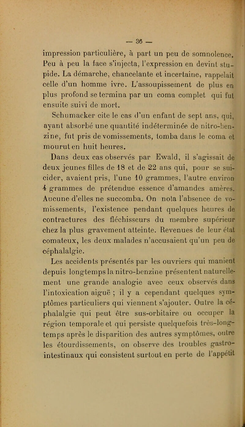 impression particulière, à part un peu de somnolence. Peu à peu la face s’injecta, l’expression en devint stu- pide. La démarche, chancelante et incertaine, rappelait celle d’un homme ivre. L’assoupissement de plus en plus profond se termina par un coma complet qui fut ensuite suivi de mort. Schumacher cite le cas d’un enfant de sept ans, qui, ayant absorbé une quantité indéterminée de nitro-ben- zine, fut pris de vomissements, tomba dans le coma et mourut en huit heures. Dans deux cas observés par Ewald, il s'agissait de deux jeunes filles de 18 et de 22 ans qui, pour se sui- cider, avaient pris, l’une 10 grammes, l’autre environ 4 grammes de prétendue essence d’amandes amères. Aucune d’elles ne succomba. On nota l’absence de vo- missements, l’existence pendant quelques heures de contractures des fléchisseurs du membre supérieur chez la plus gravement atteinte. Revenues de leur état comateux, les deux malades n’accusaient qu’un peu de céphalalgie. Les accidents présentés par les ouvriers qui manient depuis longtemps la nitro-benzine présentent naturelle- ment une grande analogie avec ceux observés dans l’intoxication aiguë ; il y a cependant quelques sym- ptômes particuliers qui viennent s’ajouter. Outre la cé- phalalgie qui peut être sus-orbitaire ou occuper la région temporale et qui persiste quelquefois très-long- temps après le disparition des autres symptômes, outre les étourdissements, on observe des troubles gastro- intestinaux qui consistent surtout en perte de l’appétit