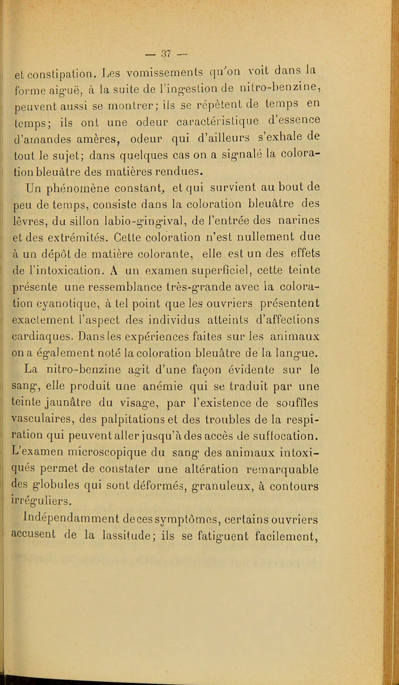 et constipation. Les vomissements qu'on voit dans la forme aiguë, à la suite de l'ingestion de nitro-benzine, peuvent aussi se montrer; ils se répètent de temps en temps; ils ont une odeur caractéristique d’essence d’amandes amères, odeur qui d’ailleurs s’exhale de tout le sujet; dans quelques cas on a sigmalé la colora- tion bleuâtre des matières rendues. Un phénomène constant, et qui survient au bout de peu de temps, consiste dans la coloration bleuâtre des lèvres, du sillon labio-gingûval, de l’entrée des narines et des extrémités. Cette coloration n’est nullement due à un dépôt de matière colorante, elle est un des effets de l'intoxication. A un examen superficiel, cette teinte présente une ressemblance très-grande avec la colora- tion cyanotique, à tel point que les ouvriers présentent exactement l’aspect des individus atteints d’affections cardiaques. Dans les expériences faites sur les animaux on a également noté la coloration bleuâtre de la langue. La nitro-benzine agit d’une façon évidente sur le sang, elle produit une anémie qui se traduit par une teinte jaunâtre du visage, par l’existence de souffles vasculaires, des palpitations et des troubles de la respi- ration qui peuvent aller jusqu’à des accès de suffocation. L’examen microscopique du sang des animaux intoxi- qués permet de constater une altération remarquable des globules qui sont déformés, granuleux, à contours irréguliers. Indépendamment deces symptômes, certains ouvriers accusent de la lassitude; ils se fatiguent facilement,