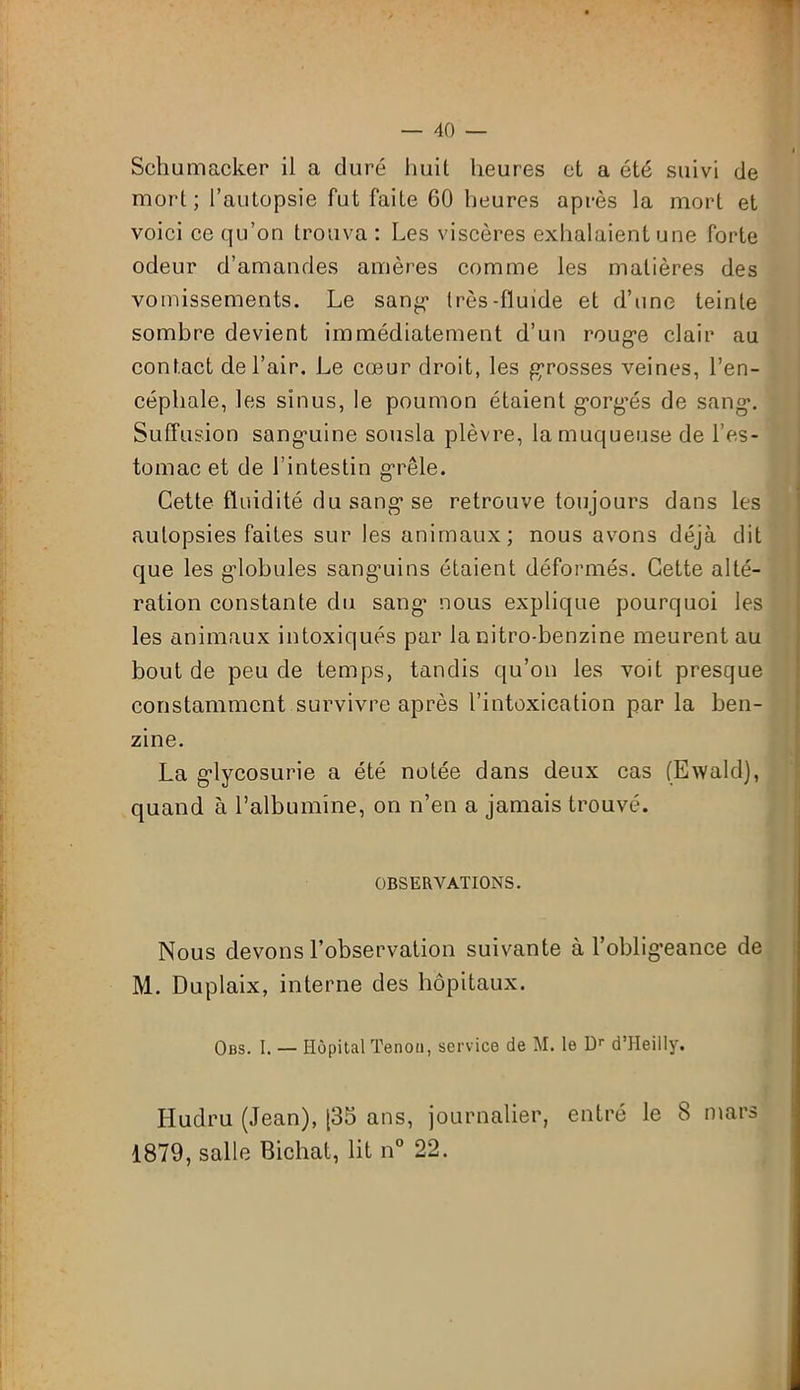 Schumacker il a duré huit heures et a été suivi de mort; l’autopsie fut faite 60 heures après la mort et voici ce qu’on trouva : Les viscères exhalaient une forte odeur d’amandes amères comme les matières des vomissements. Le sang très-fluide et d’une teinte sombre devient immédiatement d’un rouge clair au contact de l’air. Le cœur droit, les grosses veines, l’en- céphale, les sinus, le poumon étaient gorgés de sang. Suffusion sanguine sousla plèvre, la muqueuse de l’es- tomac et de l’intestin grêle. Cette fluidité du sang se retrouve toujours dans les autopsies faites sur les animaux; nous avons déjà dit que les globules sanguins étaient déformés. Cette alté- ration constante du sang* nous explique pourquoi les les animaux intoxiqués par la nitro-benzine meurent au bout de peu de temps, tandis qu’on les voit presque constamment survivre après l’intoxication par la ben- zine. La glycosurie a été notée dans deux cas (Ewald), quand à l’albumine, on n’en a jamais trouvé. OBSERVATIONS. Nous devons l’observation suivante à l’obligeance de M. Duplaix, interne des hôpitaux. Obs. I. — Hôpital Tenon, service de M. le Dr d’Heilly. Hudru (Jean), [35 ans, journalier, entré le 8 mars 1879, salle Bichat, lit n° 22.