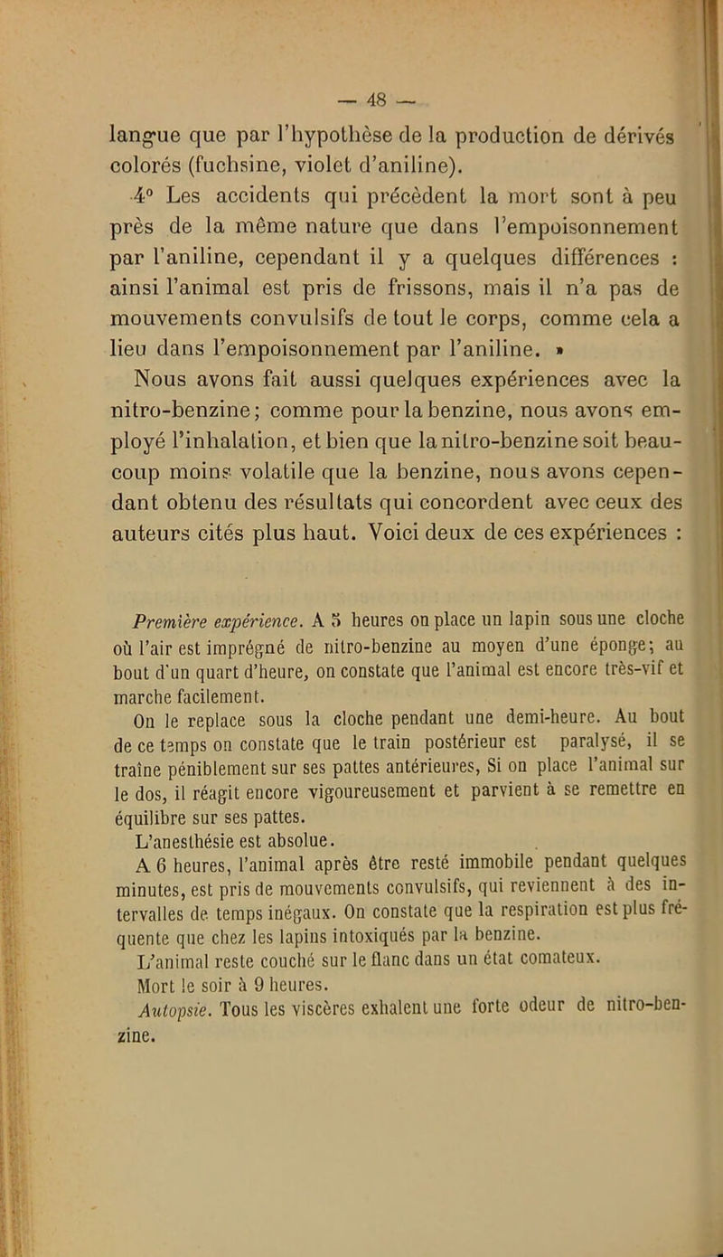langue que par l’hypothèse de la production de dérivés colorés (fuchsine, violet d’aniline). 4° Les accidents qui précèdent la mort sont à peu près de la même nature que dans l’empoisonnement par l’aniline, cependant il y a quelques différences : ainsi l’animal est pris de frissons, mais il n’a pas de mouvements convulsifs de tout le corps, comme cela a lieu dans l’empoisonnement par l’aniline. » Nous avons fait aussi quelques expériences avec la nitro-benzine; comme pour la benzine, nous avons em- ployé l’inhalation, et bien que la nitro-benzine soit beau- coup moins volatile que la benzine, nous avons cepen- dant obtenu des résultats qui concordent avec ceux des auteurs cités plus haut. Voici deux de ces expériences : Première expérience. A 5 heures on place un lapin sous une cloche où l’air est imprégné de nitro-benzine au moyen d’une éponge; au bout d'un quart d’heure, on constate que l’animal est encore très-vif et marche facilement. On le replace sous la cloche pendant une demi-heure. Au bout de ce temps on constate que le train postérieur est paralysé, il se traîne péniblement sur ses pattes antérieures, Si on place l’animal sur le dos, il réagit encore vigoureusement et parvient à se remettre en équilibre sur ses pattes. L’anesthésie est absolue. A 6 heures, l’animal après être resté immobile pendant quelques minutes, est pris de mouvements convulsifs, qui reviennent à des in- tervalles de temps inégaux. On constate que la respiration est plus fré- quente que chez les lapins intoxiqués par la benzine. If animal reste couché sur le flanc dans un état comateux. Mort le soir ù 9 heures. Autopsie. Tous les viscères exhalent une forte odeur de nitro-ben- zine.