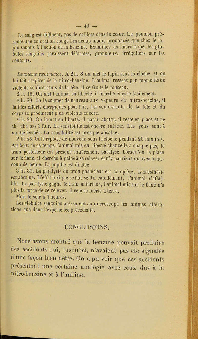 Le sang est diffluent, pas de caillots dans le cœur. Le poumon pré- sente une coloration rouge bea ucoup moins prononcée que chez le la- pin soumis à l’action de la benzine. Examinés au microscope, les glo- bules sanguins paraissent déformés, granuleux, irréguliers sur les contours. Deuxième expérience. A 2 h. 8 on met le lapin sous la cloche et on lui fait respirer de la nitro-benzinc. L’animal ressent par moments de violents soubressauts delà tête, il se frotte le museau. 2 h. 16. On met l’animal en liberté, il marche encore facilement. 2 h, 20. On le soumet de nouveau aux vapeurs de nitro-benzine, il fait les efforts énergiques pour fuir, Les soubresauts de la tête et du corps se produisent plus violents encore. 2 h. 30. On le met en liberté, il paraît abattu, il reste en place et ne ch che pas à fuir. La sensibilité est encore intacte. Les yeux sont à moitié fermés. La sensibilité est presque absolue. 2 h. 45. On le replace de nouveau sous la cloche pendant 20 minutes. Au bout de ce temps l’animal mis en liberté chancelle à chaque pas, le train postérieur est presque entièrement paralysé. Lorsqu’on le place sur le flanc, il cherche à peine à se relever etn’y parvient qu’avec beau- coup de peine. La pupille est dilatée. 3 h. 30. La paralysie du train postérieur est complète. L’anesthésie est absolue. L’effet toxique se fait sentir rapidement, l’animal s’affai- blit. La paralysie gagne le train antérieur, l’animal mis sur le flanc n’a plus la force de se relever, il repose inerte à terre. Mort le soir à 7 heures. Les globules sanguins présentent au microscope les mêmes altéra- tions que dans l’expérience précédente. CONCLUSIONS. Nous avons montré que la benzine pouvait produire des accidents qui, jusqu’ici, n’avaient pas été signalés d une façon bien nette. On a pu voir que ces accidents présentent une certaine analogie avec ceux dus à la nitro-benzine et à l’aniline.