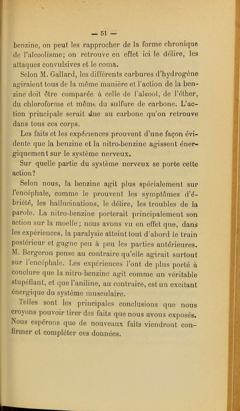 \ — 51 — benzine, on peut les rapprocher de la forme chronique cle l’alcoolisme; on retrouve en effet ici le délire, les attaques convulsives et le coma. Selon M. Gallard, les différents carbures d’hydrogène agiraient tous de la même manière et l’action de la ben- zine doit être comparée à celle de l’alcool, de l’éther, du chloroforme et mêmt du sulfure de carbone. L’ac- tion principale serait due au carbone qu’on retrouve dans tous ces corps. Les faits et les expériences prouvent d’une façon évi- dente que la benzine et la nitro-benzine agissent éner- giquement sur le système nerveux. Sur quelle partie du système nerveux se porte cette action? Selon nous, la benzine agit plus spécialement sur l’encéphale, comme le prouvent les symptômes d’é- briété, les hallucinations, le délire, les troubles de la parole. La nitro-benzine porterait principalement son action sur la moelle; nous avons vu en effet que, dans les expériences, la paralysie atteint tout d’abord le train postérieur et g’agne peu à peu les parties antérieures. M. Bergeron pense au contraire qu’elle agirait surtout sur l’encéphale. Les expériences l’ont de plus porté à conclure que la nitro-benzine agit comme un véritable stupéfiant, et que l’aniline, au contraire, est un excitant énergique du système musculaire. Telles sont les principales conclusions que nous Clorons pouvoir tirer des faits que nous avons exposés. Nous espérons que de nouveaux faits viendront con- firmer et compléter ces données.