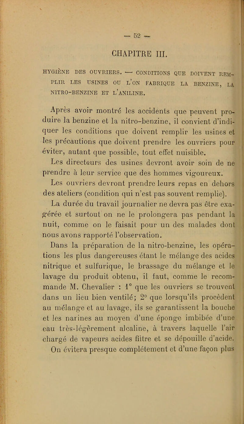 CHAPITRE III. HYGIÈNE DES OUVRIERS. — CONDITIONS QUE DOIVENT REM- PLIR LES USINES OU L’ON FABRIQUE LA BENZINE, LA NITRO-BENZINE ET L’ANILINE. Après avoir montré les accidents que peuvent pro- duire la benzine et la nitro-benzine, il convient d’indi- quer les conditions que doivent remplir les usines et les précautions que doivent prendre les ouvriers pour éviter, autant que possible, tout effet nuisible. Les directeurs des usines devront avoir soin de ne prendre à leur service que des hommes vigoureux. Les ouvriers devront prendre leurs repas en dehors des ateliers (condition qui n’est pas souvent remplie). La durée du travail journalier ne devra pas être exa- gérée et surtout on ne le prolongera pas pendant la nuit, comme on le faisait pour un des malades dont nous avons rapporté l’observation. Dans la préparation de la nitro-benzine, les opéra- tions les plus dangereuses étant le mélange des acides nitrique et sulfurique, le brassage du mélange et le lavage du produit obtenu, il laut, comme le recom- mande M. Chevalier : 1° que les ouvriers se trouvent dans un lieu bien ventilé; 2° que lorsqu’ils procèdent au mélange et au lavag’e, ils se garantissent la bouche et les narines au moyen d’une éponge imbibée d’une eau très-légèrement alcaline, à travers laquelle l’air chargé de vapeurs acides filtre et se dépouille d’acide. On évitera presque complètement et d’une façon plus