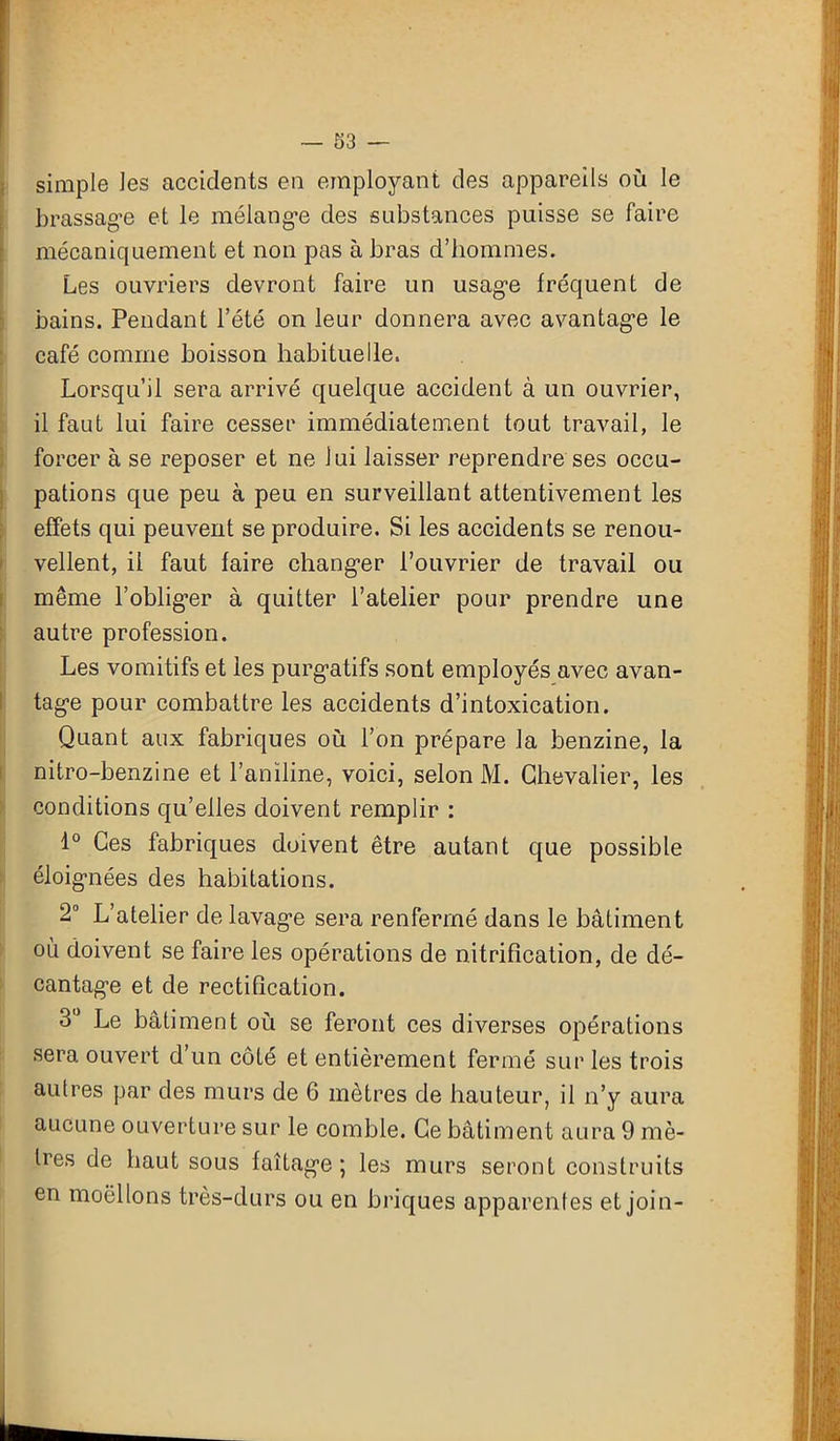 simple les accidents en employant des appareils où le brassage et le mélange des substances puisse se faire mécaniquement et non pas à bras d’hommes. Les ouvriers devront faire un usage fréquent de bains. Pendant l’été on leur donnera avec avantage le café comme boisson habituelle. Lorsqu’il sera arrivé quelque accident à un ouvrier, il faut lui faire cesser immédiatement tout travail, le forcer à se reposer et ne lui laisser reprendre ses occu- pations que peu à peu en surveillant attentivement les effets qui peuvent se produire. Si les accidents se renou- vellent, il faut faire changer l’ouvrier de travail ou même l’oblig’er à quitter l’atelier pour prendre une autre profession. Les vomitifs et les purgatifs sont employés avec avan- tage pour combattre les accidents d’intoxication. Quant aux fabriques où l’on prépare la benzine, la nitro-benzine et l’aniline, voici, selon M. Chevalier, les conditions qu’elles doivent remplir : 1° Ces fabriques doivent être autant que possible éloignées des habitations. 2° L’atelier de lavag’e sera renfermé dans le bâtiment où doivent se faire les opérations de nitrification, de dé- cantage et de rectification. 3° Le bâtiment où se feront ces diverses opérations sera ouvert d’un côté et entièrement fermé sur les trois autres par des murs de 6 mètres de hauteur, il n’y aura aucune ouverture sur le comble. Ce bâtiment aura 9 mè- tres de haut sous faîtage; les murs seront construits en moellons très-durs ou en briques apparentes et join-