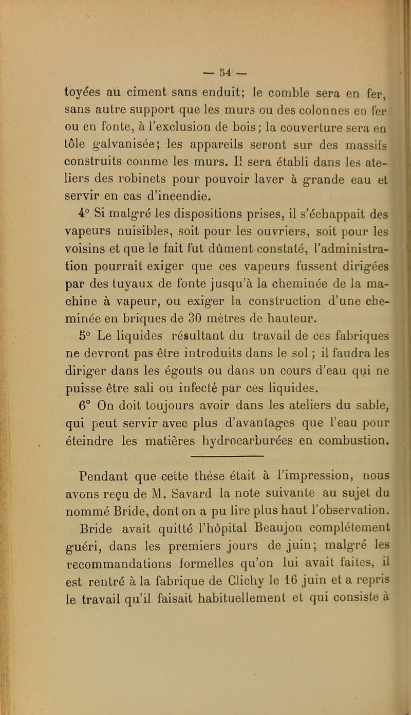 toyées au ciment sans enduit; le comble sera en fer, sans autre support que les murs ou des colonnes en fer ou en fonte, à l’exclusion de bois; la couverture sera en tôle galvanisée; les appareils seront sur des massifs construits comme les murs. Il sera établi dans les ate- liers des robinets pour pouvoir laver à grande eau et servir en cas d’incendie. 4° Si malgré les dispositions prises, il s’échappait des vapeurs nuisibles, soit pour les ouvriers, soit pour les voisins et que le fait fut dûment constaté, l’administra- tion pourrait exiger que ces vapeurs fussent dirigées par des tuyaux de fonte jusqu’à la cheminée de la ma- chine à vapeur, ou exiger la construction d’une che- minée en briques de 30 mètres de hauteur. 5° Le liquides résultant du travail de ces fabriques ne devront pas être introduits dans le sol ; il faudra les diriger dans les égouts ou dans un cours d’eau qui ne puisse être sali ou infecté par ces liquides. 6° On doit toujours avoir dans les ateliers du sable, qui peut servir avec plus d’avantages que l’eau pour éteindre les matières hydrocarburées en combustion. Pendant que cette thèse était à l’impression, nous avons reçu de M. Savard la note suivante au sujet du nommé Bride, dont on a pu lire plus haut l’observation. Bride avait quitté l’hôpital Beaujon complètement guéri, dans les premiers jours de juin; malgré les recommandations formelles qu’on lui avait faites, il est rentré à la fabrique de Clichy le 16 juin et a repris le travail qu’il faisait habituellement et qui consiste à