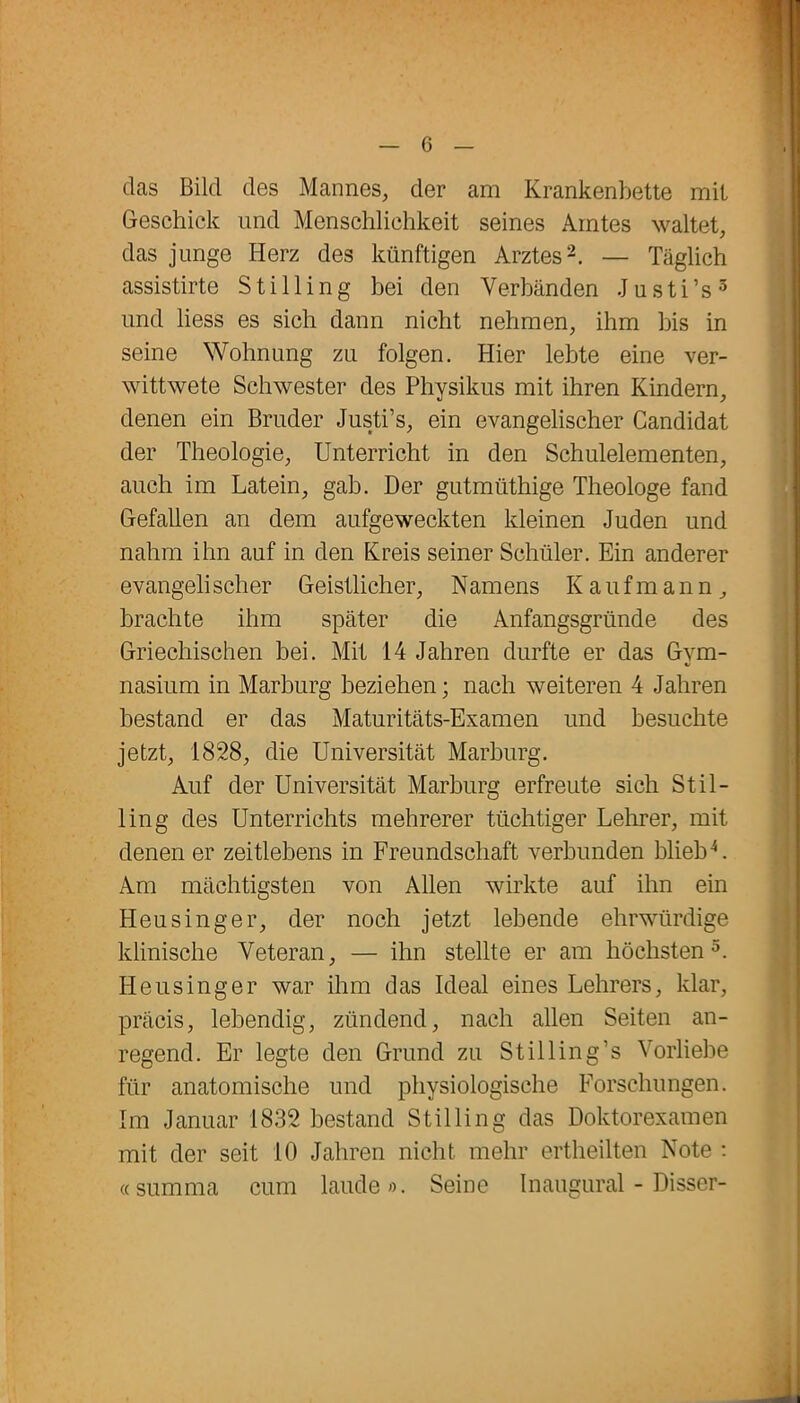 das Bild des Mannes, der am Krankenbette mit Geschick und Menschlichkeit seines Amtes waltet, das junge Herz des künftigen Arztes2. — Täglich assistirte S t i 11 i n g bei den Verbänden J u s t i ’ s 3 und liess es sich dann nicht nehmen, ihm bis in seine Wohnung zu folgen. Hier lebte eine ver- wittwete Schwester des Physikus mit ihren Kindern, denen ein Bruder Justi’s, ein evangelischer Candidat der Theologie, Unterricht in den Schulelementen, auch im Latein, gab. Der gutmüthige Theologe fand Gefallen an dem aufgeweckten kleinen Juden und nahm ihn auf in den Kreis seiner Schüler. Ein anderer evangeli scher Geistlicher, N amens Kaufmann, brachte ihm später die Anfangsgründe des Griechischen bei. Mit 14 Jahren durfte er das Gym- nasium in Marburg beziehen; nach weiteren 4 Jahren bestand er das Maturitäts-Examen und besuchte jetzt, 1828, die Universität Marburg. Auf der Universität Marburg erfreute sich Stil- lin g des Unterrichts mehrerer tüchtiger Lehrer, mit denen er zeitlebens in Freundschaft verbunden blieb4. Am mächtigsten von Allen wirkte auf ihn ein Heusinger, der noch jetzt lebende ehrwürdige klinische Veteran, — ihn stellte er am höchsten5. Heusinger war ihm das Ideal eines Lehrers, klar, präcis, lebendig, zündend, nach allen Seiten an- regend. Er legte den Grund zu Still in g’s Vorliebe für anatomische und physiologische Forschungen. Im Januar 1832 bestand Stilling das Doktorexamen mit der seit 10 Jahren nicht mehr ertheilten Note : «summa cum laude». Seine Inaugural - Disser-