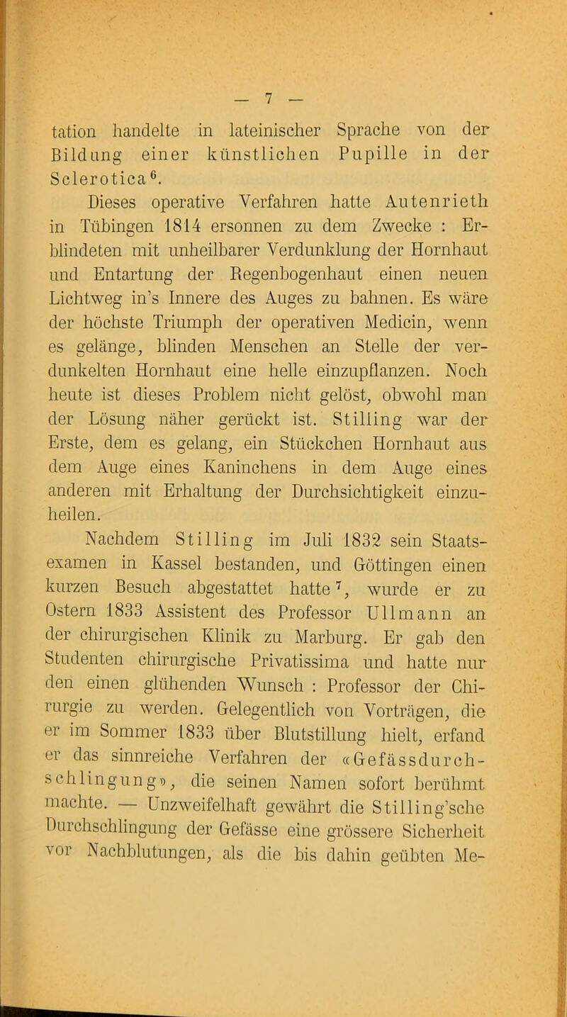 tation handelte in lateinischer Sprache von der Bildung einer künstlichen Pupille in der Sclerotica6. Dieses operative Verfahren hatte Autenrieth in Tübingen 1814 ersonnen zu dem Zwecke : Er- blindeten mit unheilbarer Verdunklung der Hornhaut und Entartung der Regenbogenhaut einen neuen Lichtweg in’s Innere des Auges zu bahnen. Es wäre der höchste Triumph der operativen Medicin, wenn es gelänge, blinden Menschen an Stelle der ver- dunkelten Hornhaut eine helle einzupflanzen. Noch heute ist dieses Problem nicht gelöst, obwohl man der Lösung näher gerückt ist. Stiliing war der Erste, dem es gelang, ein Stückchen Hornhaut aus dem Auge eines Kaninchens in dem Auge eines anderen mit Erhaltung der Durchsichtigkeit einzu- heilen. Nachdem Stiliing im Juli 1832 sein Staats- examen in Kassel bestanden, und Göttingen einen kurzen Besuch abgestattet hatte7, wurde er zu Ostern 1833 Assistent des Professor Uli mann an der chirurgischen Klinik zu Marburg. Er gab den Studenten chirurgische Privatissima und hatte nur den einen glühenden Wunsch : Professor der Chi- rurgie zu werden. Gelegentlich von Vorträgen, die er im Sommer 1833 über Blutstillung hielt, erfand er das sinnreiche Verfahren der «Gefässdurch- schlingungv», die seinen Namen sofort berühmt machte. Unzweifelhaft gewährt die Stiiling’sche Durchschlingung der Gefässe eine grössere Sicherheit vor Nachblutungen, als die bis dahin geübten Me-