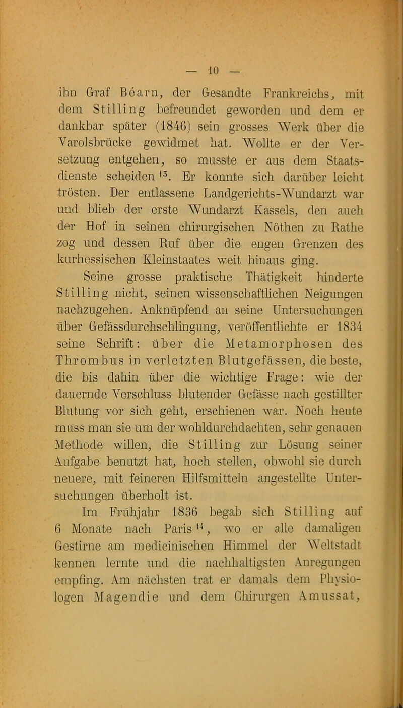 -10 ihn Graf Be am, der Gesandte Frankreichs, mit dem Stilling befreundet geworden und dem er dankbar später (1846) sein grosses Werk über die Varolsbrücke gewidmet hat. Wollte er der Ver- setzung entgehen, so musste er aus dem Staats- dienste scheiden l3. Er konnte sich darüber leicht trösten. Der entlassene Landgerichts-Wundarzt war und blieb der erste Wundarzt Kassels, den auch der Hof in seinen chirurgischen Nöthen zu Rathe zog und dessen Ruf über die engen Grenzen des kurhessischen Kleinstaates weit hinaus ging. Seine grosse praktische Thätigkeit hinderte Stilling nicht, seinen wissenschaftlichen Neigungen nachzugehen. Anknüpfend an seine Untersuchungen über Gefässdurclischlingung, veröffentlichte er 1834 seine Schrift: über die Metamorphosen des Thrombus in verletzten Blutgefässen, die beste, die bis dahin über die wichtige Frage: wie der dauernde Verschluss blutender Gefässe nach gestillter Blutung vor sich geht, erschienen war. Noch heute muss man sie um der wohldurchdachten, sehr genauen Methode willen, die Stilling zur Lösung seiner Aufgabe benutzt hat, hoch stellen, obwohl sie durch neuere, mit feineren Hilfsmitteln angestellte Unter- suchungen überholt ist. Im Frühjahr 1836 begab sich Stilling auf 6 Monate nach Paris14, wo er alle damaligen Gestirne am medicinischen Himmel der Weltstadt kennen lernte und die nachhaltigsten Anregungen empfing. Am nächsten trat er damals dem Physio- logen Magen die und dem Chirurgen Amussat,