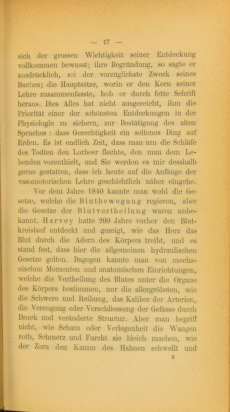 sich der grossen Wichtigkeit seiner Entdeckung vollkommen bewusst; ihre Begründung, so sagte er ausdrücklich, sei der vorzüglichste Zweck seines Buches; die Hauptsätze, worin er den Kern seiner Lehre zusammenfasste, hob er durch fette Schrift heraus. Dies Alles hat nicht ausgereicht, ihm die Priorität einer der schönsten Entdeckungen in der Physiologie zu sichern, zur Bestätigung des alten Spruches : dass Gerechtigkeit ein seltenes Ding auf Erden. Es ist endlich Zeit, dass man um die Schläfe des Todten den Lorbeer flechte, den man dem Le- benden vorenthielt, und Sie werden es mir desshalb gerne gestatten, dass ich heute auf die Anfänge der vasomotorischen Lehre geschichtlich näher eingehe. Vor dem Jahre 1840 kannte man wohl die Ge- setze, welche die Blutbewegung regieren, aber die Gesetze der Blutvertheilung waren unbe- kannt. Harvey hatte 200 Jahre vorher den Blut- kreislauf entdeckt und gezeigt, wie das Herz das Blut durch die Adern des Körpers treibt, und es stand fest, dass hier die allgemeinen hydraulischen Gesetze gelten. Dagegen kannte man von mecha- nischen Momenten und anatomischen Einrichtungen, welche die Vertheilung des Blutes unter die Organe des Körpers bestimmen, nur die allergröbsten, wie die Schwere und Reihung, das Kaliber der Arterien, die Verengung oder Verschliessung der Gefässe durch Druck und veränderte Structur. Aber man begriff nicht, wie Scham oder Verlegenheit die Wangen roth, Schmerz und Furcht sie bleich machen, wie der Zorn den Kamm des Hahnen schwellt und 2