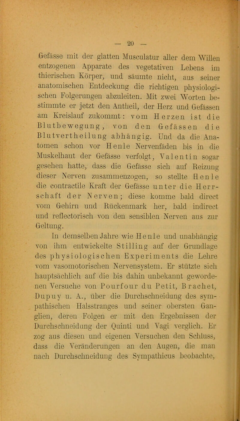 Gefässe mit der glatten Musculatur aller dem Willen entzogenen Apparate des vegetativen Lebens im thierischen Körper, und säumte nicht, aus seiner anatomischen Entdeckung die richtigen physiologi- schen Folgerungen abzuleiten. Mit zwei Worten be- stimmte er jetzt den Antheil, der Herz und Gefässen am Kreislauf zukommt: vom Herzen ist die Blutbewegung, von den Gefässen die Blutvertheilung abhängig. Und da die Ana- tomen schon vor Henle Nervenfäden bis in die Muskelhaut der Gefässe verfolgt, Valentin sogar gesehen hatte, dass die Gefässe sich auf Reizung dieser Nerven zusammenzogen, so stellte Henle die contractile Kraft der Gefässe unter die Herr- schaft der Nerven; diese komme bald direct vom Gehirn und Rückenmark her, bald indirect und reflectorisch von den sensiblen Nerven aus zur Geltung. In demselben Jahre wie Henle und unabhängig von ihm entwickelte Stilling auf der Grundlage des physiologischen Experiments die Lehre vom vasomotorischen Nervensystem. Er stützte sich hauptsächlich auf die bis dahin unbekannt geworde- nen Versuche von Pourfour du Petit, Brächet, Dupuy u. A., über die Durchschneidung des sym- pathischen Halsstranges und seiner obersten Gan- glien, deren Folgen er mit den Ergebnissen der Durchschneidung der Quinti und Vagi verglich. Er zog aus diesen und eigenen Versuchen den Schluss, dass die Veränderungen an den Augen, die man nach Durchschneidung des Sympathicus beobachte,