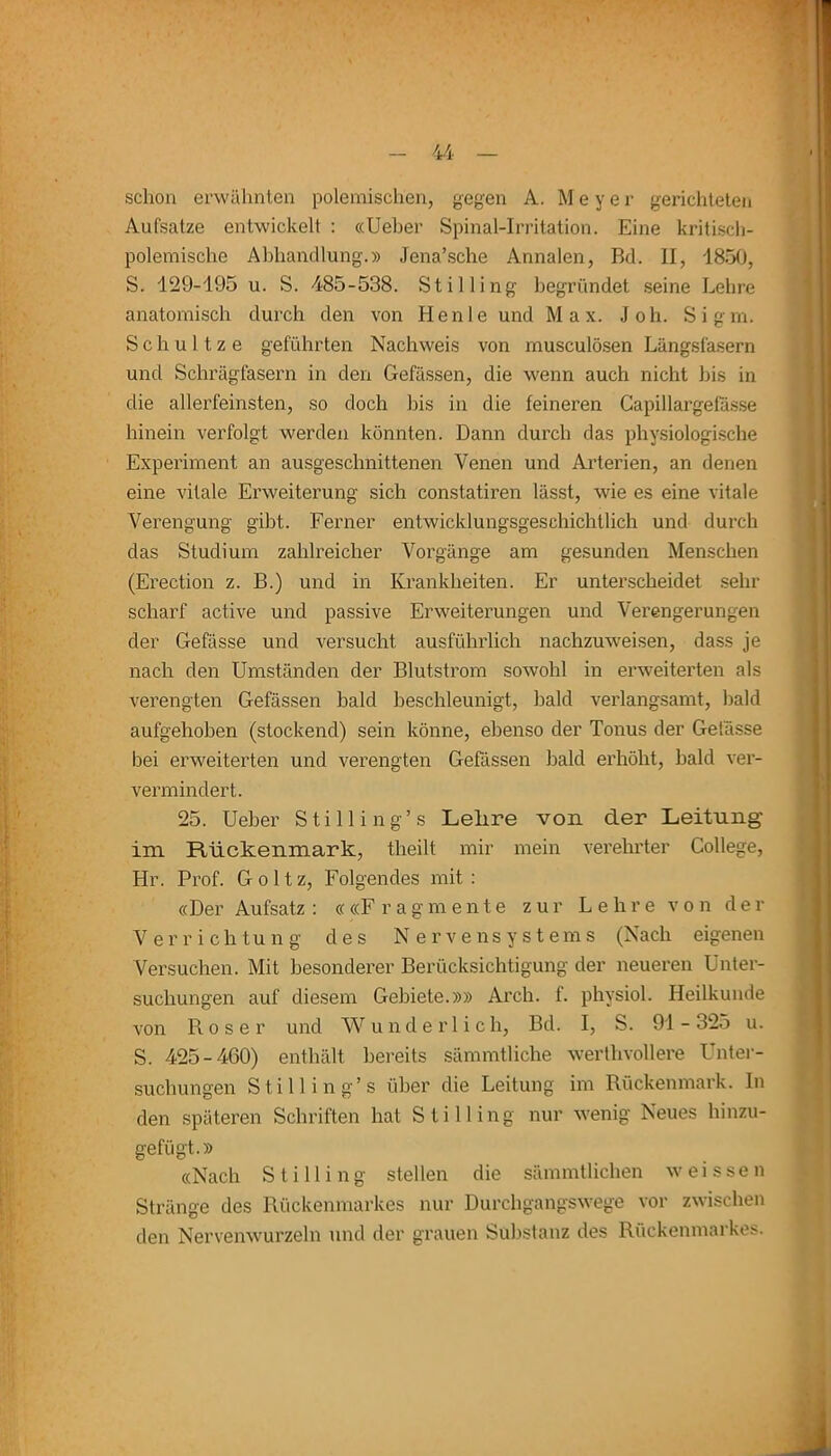 schon erwähnten polemischen, gegen A. M e y e r gerichteten Aufsatze entwickelt : «Ueher Spinal-Irritation. Eine kritisch- polemische Abhandlung.» Jena’sehe Annalen, Bd. II, 1850, S. 129-195 u. S. 485-538. St iHing begründet seine Lehre anatomisch durch den von Henle und Max. Joh. Sigm. S c h u 11 z e geführten Nachweis von musculösen Längsfasern und Schrägfasern in den Gefässen, die wenn auch nicht bis in die allerfeinsten, so doch bis in die feineren Capillargefasse hinein verfolgt werden könnten. Dann durch das physiologische Experiment an ausgeschnittenen Venen und Arterien, an denen eine vitale Erweiterung sich constatiren lässt, wie es eine vitale Verengung gibt. Ferner entwicklungsgeschichtlich und durch das Studium zahlreicher Vorgänge am gesunden Menschen (Erection z. B.) und in Krankheiten. Er unterscheidet sehr scharf active und passive Erweiterungen und Verengerungen der Gefässe und versucht ausführlich nachzuweisen, dass je nach den Umständen der Blutstrom sowohl in erweiterten als verengten Gefässen bald beschleunigt, bald verlangsamt, bald aufgehoben (stockend) sein könne, ebenso der Tonus der Gefässe bei erweiterten und verengten Gefässen bald erhöht, bald ver- vermindert. 25. Ueher Stilling’s Lelire von der Leitung im Rückenmark, theilt mir mein verehrter College, Hr. Prof. Goltz, Folgendes mit : «Der Aufsatz : ««Fragmente zur Lehre von der Verrichtung des Nervensystems (Nach eigenen Versuchen. Mit besonderer Berücksichtigung der neueren Unter- suchungen auf diesem Gebiete.»» Arch. f. physiol. Heilkunde von Roser und Wunderlich, Bd. I, S. 91-325 u. S. 425-460) enthält bereits sämmtliche werthvollere Unter- suchungen Stilling’s über die Leitung im Rückenmark, ln den späteren Schriften hat Stilling nur wenig Neues hinzu- gefügt.» «Nach Stilling stellen die sämmtlichen weissen Stränge des Rückenmarkes nur Durchgangswege vor zwischen den Nervenwurzeln und der grauen Substanz des Rückenmarkes.