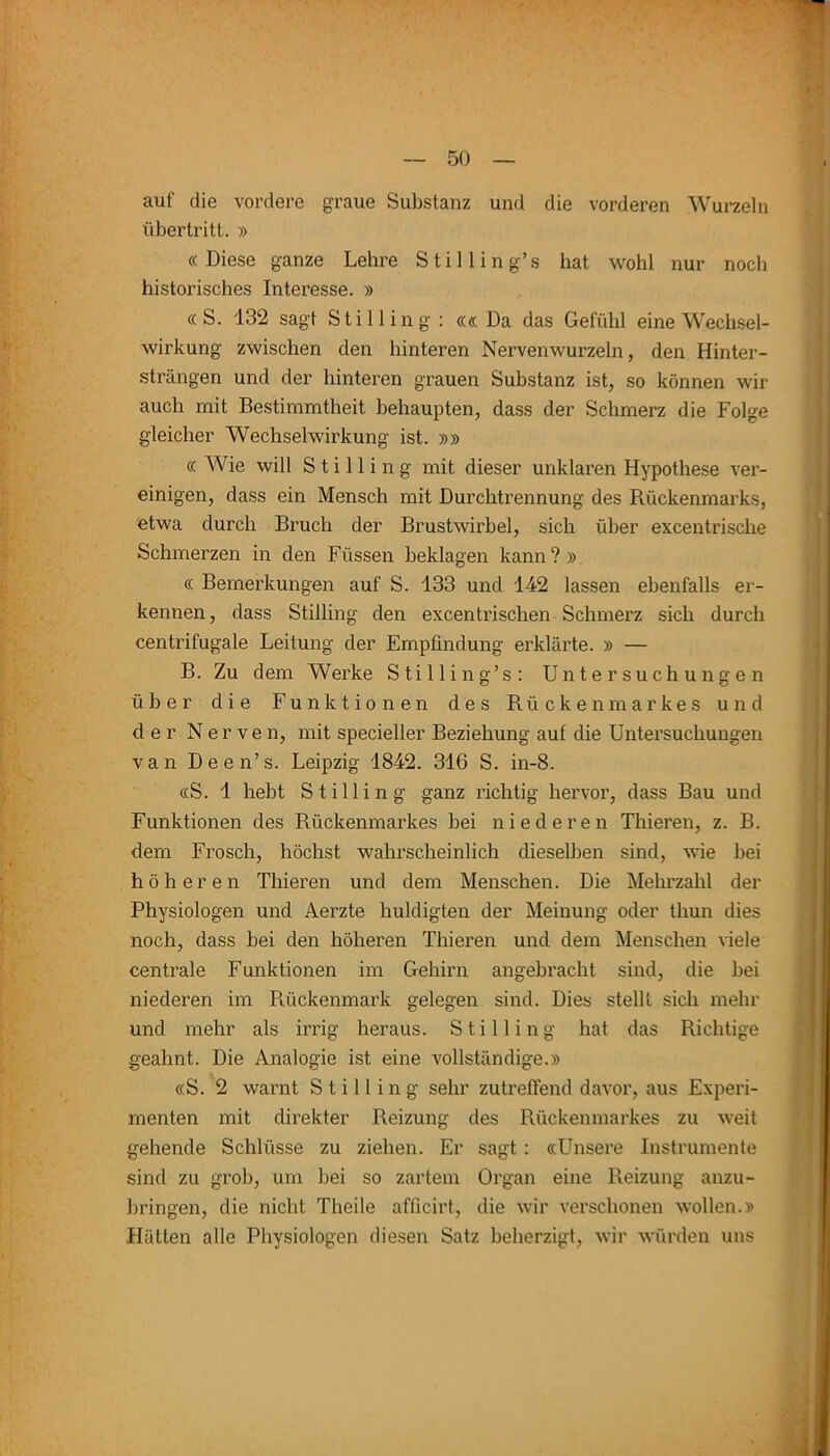 auf die vordere graue Substanz und die vorderen Wurzeln Übertritt. » «Diese ganze Lehre Stilling’s hat wohl nur noch historisches Interesse. » « S. 132 sagt Stilling : ««Da das Gefühl eine Wechsel- wirkung zwischen den hinteren Nervenwurzeln, den Hinter- strängen und der hinteren grauen Substanz ist, so können wir auch mit Bestimmtheit behaupten, dass der Schmerz die Folge gleicher Wechselwirkung ist. »» « Wie will Stilling mit dieser unklaren Hypothese ver- einigen, dass ein Mensch mit Durchtrennung des Rückenmarks, etwa durch Bruch der Brustwirbel, sich über excentrische Schmerzen in den Füssen beklagen kann?» « Bemerkungen auf S. 133 und 142 lassen ebenfalls er- kennen, dass Stilling den excentrischen Schmerz sich durch centrifugale Leitung der Empfindung erklärte. » — B. Zu dem Werke Stilling’s: Untersuchungen über die Funktionen des Rückenmarkes und der Nerven, mit specieller Beziehung auf die Untersuchungen van Deen’s. Leipzig 1842. 316 S. in-8. «S. 1 hebt Stilling ganz richtig hervor, dass Bau und Funktionen des Rückenmarkes bei niederen Thieren, z. B. dem Frosch, höchst wahrscheinlich dieselben sind, wie bei höheren Thieren und dem Menschen. Die Mehrzahl der Physiologen und Aerzte huldigten der Meinung oder tliun dies noch, dass bei den höheren Thieren und dem Menschen viele centrale Funktionen im Gehirn angebracht sind, die bei niederen im Rückenmark gelegen sind. Dies stellt sich mehr und mehr als irrig heraus. Stilling hat das Richtige geahnt. Die Analogie ist eine vollständige.» «S. 2 warnt Stilling sehr zutreffend davor, aus Experi- menten mit direkter Reizung des Rückenmarkes zu weit gehende Schlüsse zu ziehen. Er sagt : «Unsere Instrumente sind zu grob, um bei so zartem Organ eine Reizung anzu- bringen, die nicht Theile aflicirt, die wir verschonen wollen.» Hätten alle Physiologen diesen Satz beherzigt, wir würden uns