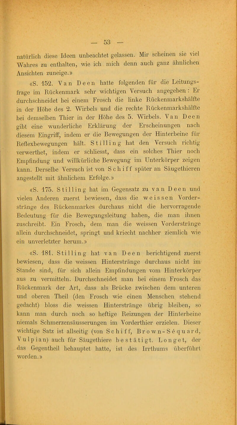 natürlich diese Ideen unbeachtet gelassen. Mir scheinen sie viel Wahres zu enthalten, wie ich mich denn auch ganz ähnlichen Ansichten zuneige.» «S. 152. Van Deen hatte folgenden für die Leitungs- frage im Rückenmark sehr wichtigen Versuch angegeben : Er durchschneidet bei einem Frosch die linke Rückenmarkshälfte in der Höhe des 2. Wirbels und die rechte Rückenmarkshälfte bei demselben Thier in der Höhe des 5. Wirbels. Van Deen gibt eine wunderliche Erklärung der Erscheinungen nach diesem Eingriff, indem er die Bewegungen der Hinterbeine für Reflexbewegungen hält. Stilling hat den Versuch richtig verwerthet, indem er schliesst, dass ein solches Thier noch Empfindung und willkürliche Bewegung im Unterkörper zeigen kann. Derselbe Versuch ist von Schiff später an Säugethieren angestellt mit ähnlichem Erfolge.» «S. 175. Stilling hat im Gegensatz zu van Deen und vielen Anderen zuerst bewiesen, dass die weissen Vorder- stränge des Rückenmarkes durchaus nicht die hervorragende Bedeutung für die Bewegungsleitung haben, die man ihnen zuschreibt. Ein Frosch, dem man die weissen Vorderstränge allein durchschneidet, springt und kriecht nachher ziemlich wie ein unverletzter herum.» «S. 181. Stilling hat van Deen berichtigend zuerst bewiesen, dass die weissen Hinterstränge durchaus nicht im Stande sind, für sich allein Empfindungen vom Hinterkörper aus zu vermitteln. Durchschneidet man bei einem Frosch das Rückenmark der Art, dass als Brücke zwischen dem unteren und oberen Theil (den Frosch wie einen Menschen stehend gedacht) bloss die weissen Hinterstränge übrig bleiben, so kann man durch noch so heftige Reizungen der Hinterbeine niemals Schmerzensäusserungen im Vorderthier erzielen. Dieser wichtige Satz ist allseitig (von Schiff, Brown-Söquard, V u 1 p ian) auch für Säugethiere bestätigt. Longet, der das Gegentheil behauptet hatte, ist des Irrthums überführt worden.»