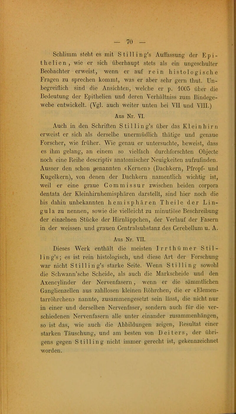 Schlimm steht es mit Stilling’s Auffassung der Epi- thel i e n , wie er sich überhaupt stets als ein ungeschuller Beobachter erweist, wenn er auf rein histologische Fragen zu sprechen kommt, was er aber sehr gern thut. Un- begreiflich sind die Ansichten, welche er p. 1005 über die Bedeutung der Epitlielien und deren Verhältniss zum Bindege- webe entwickelt. (Vgl. auch weiter unten bei VII und VIII.) Aus Nr. VI. Auch in den Schriften S t i 1 1 i n g’s über das Kleinhirn erweist er sich als derselbe unermüdlich thätige und genaue Forscher, wie früher. Wie genau er untersuchte, beweist, dass es ihm gelang, an einem so vielfach durchforschten Objecte noch eine Reihe descriptiv anatomischer Neuigkeiten aufzufinden. Ausser den schon genannten «Kernen» (Dachkern, Pfropf- und Kugelkern), von denen der Dachkern namentlich wichtig ist, weil er eine graue Commissur zwischen beiden Corpora dentata der Kleinhirnhemisphären darstellt, sind hier noch die bis dahin unbekannten hemisphären Th eile der Lin- gula zu nennen, sowie die vielleicht zu minutiöse Beschreibung der einzelnen Stücke der Hirnläppchen, der Verlauf der Fasern in der weisseri und grauen Centralsubstanz des Cerebellum u. A. Aus Nr. VII. Dieses Werk enthält die meisten Irrthümer Stil- lin g’s; es ist rein histologisch, und diese Art der Forschung war nicht Stilling’s starke Seite. Wenn Stilling sowohl die Schwann’sche Scheide, als auch die Markscheide und den Axencylinder der Nervenfasern, wenn er die sämmtlichen Ganglienzellen aus zahllosen kleinen Röhrchen, die er «Elemen- tarröhrchen» nannte, zusammengesetzt sein lässt, die nicht nur in einer und derselben Nervenfaser, sondern auch für die ver- schiedenen Nervenfasern alle unter einander Zusammenhängen, so ist das, wie auch die Abbildungen zeigen, Resultat einer starken Täuschung, und am besten von Deiters, der übri- gens gegen Stilling nicht immer gerecht ist, gekennzeichnet worden.