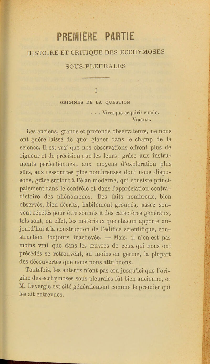 PREMIÈRE PARTIE HISTOIRE ET CRITIQUE DES ECCHYMOSES SOUS PLEURALES I ORIGINES DE LA QUESTION . . . Viresque acquirit eundo. Virgile. Les anciens, grands et profonds observateurs, ne nous ont guère laissé de quoi gJaner dans le champ de la science. Il est vrai que nos observations offrent plus de rigueur et de précision que les leurs, grâce aux instru- ments perfectionnés, aux moyens d’exploration plus sûrs, aux ressources plus nombreuses dont nous dispo- sons, grâce surtout à l’élan moderne, qui consiste princi- palement dans le contrôle et dans l’appréciation contra- dictoire des phénomènes. Des faits nombreux, bien observés, bien décrits, habilement groupés, assez sou- vent répétés pour être soumis à des caractères généraux, tels sont, en effet, les matériaux que chacun apporte au- jourd’hui à la construction de l’édifice scientifique, con- struction toujours inachevée. — Mais, il n’en est pas moins vrai que dans les œuvres de ceux qui nous ont précédés se retrouvent, au moins en germe, la plupart des découvertes que nous nous attribuons. Toutefois, les auteurs n’ont pas cru jusqu’ici que l’ori- gine des ecchymoses sous-pleurales fût bien ancienne, et M. Devergie est cité généralement comme le premier qui les ait entrevues.