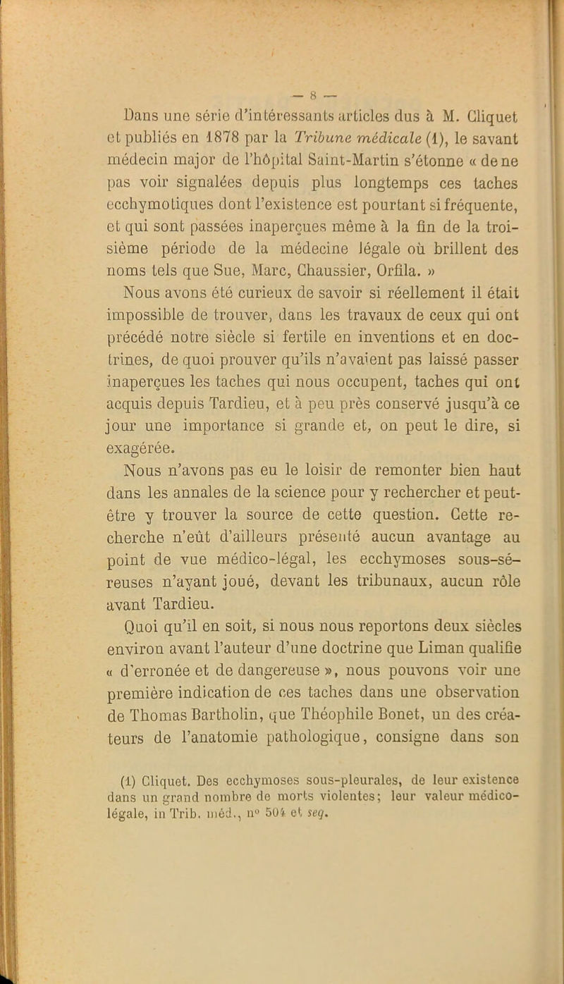 Dans une série d’intéressants articles dus à M. Cliquet et publiés en 1878 par la Tribune médicale (1), le savant médecin major de l’hôpital Saint-Martin s’étonne « de ne pas voir signalées depuis plus longtemps ces taches ecchymotiques dont l’existence est pourtant si fréquente, et qui sont passées inaperçues même à la fin de la troi- sième période de la médecine légale où brillent des noms tels que Sue, Marc, Chaussier, Orfila. » Nous avons été curieux de savoir si réellement il était impossible de trouver, dans les travaux de ceux qui ont précédé notre siècle si fertile en inventions et en doc- trines, de quoi prouver qu’ils n’avaient pas laissé passer inaperçues les taches qui nous occupent, taches qui ont acquis depuis Tardieu, et à peu près conservé jusqu’à ce jour une importance si grande et, on peut le dire, si exagérée. Nous n’avons pas eu le loisir de remonter bien haut dans les annales de la science pour y rechercher et peut- être y trouver la source de cette question. Cette re- cherche n’eût d’ailleurs présenté aucun avantage au point de vue médico-légal, les ecchymoses sous-sé- reuses n’ayant joué, devant les tribunaux, aucun rôle avant Tardieu. Quoi qu’il en soit, si nous nous reportons deux siècles environ avant l’auteur d’une doctrine que Liman qualifie « d’erronée et de dangereuse », nous pouvons voir une première indication de ces taches dans une observation de Thomas Bartholin, que Théophile Bonet, un des créa- teurs de l’anatomie pathologique, consigne dans son (1) Cliquet. Des ecchymoses sous-pleurales, de leur existence dans un grand nombre de morts violentes; leur valeur médico- légale, inTrib. méd., n° 5lH et seq.