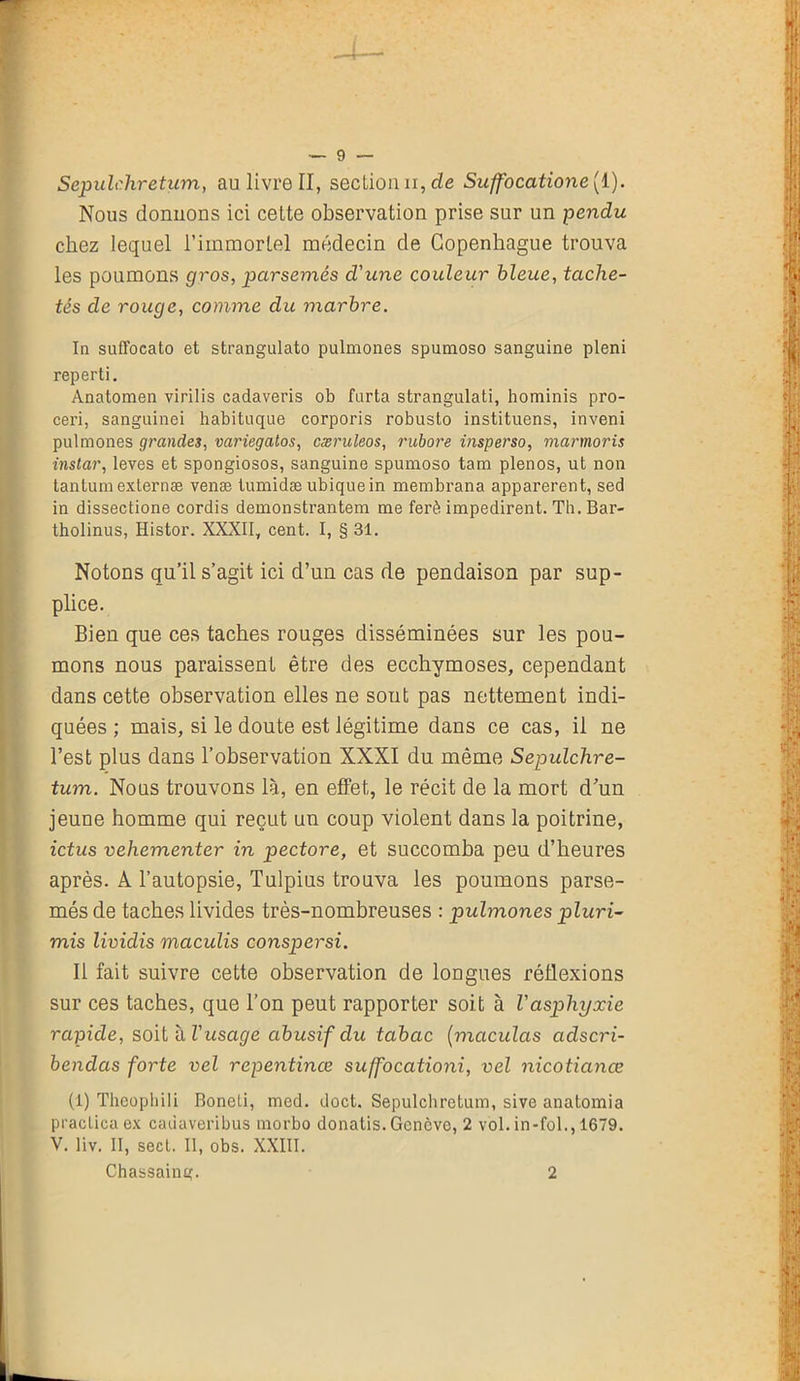 Nous donnons ici cette observation prise sur un pendu chez lequel l’immortel médecin de Copenhague trouva les poumons gros, parsemés d'une couleur bleue, tache- tés de rouge, comme du marbre. In suffocato et strangulato pulmones spumoso sanguine pleni reperti. Anatomen virilis cadaveris ob farta strangulati, hominis pro- ceri, sanguinei habituque corporis robusto instituens, inveni pulmones grandes, variegatos, cæruleos, rubore insperso, marmoris instar, leves et spongiosos, sanguine spumoso tam plenos, ut non tantum externæ venæ tumidæ ubiquein membrana apparerent, sed in dissectione cordis demonstrantem me ferè impedirent. Th. Bar- tholinus, Histor. XXXII, cent. I, § 31. Notons qu’il s’agit ici d’un cas de pendaison par sup- plice. Bien que ces taches rouges disséminées sur les pou- mons nous paraissent être des ecchymoses, cependant dans cette observation elles ne sout pas nettement indi- quées ; mais, si le doute est légitime dans ce cas, il ne l’est plus dans l’observation XXXI du même Sepulchre- tum. Nous trouvons là, en effet, le récit de la mort d’un jeune homme qui reçut un coup violent dans la poitrine, ictus vehementer in pectore, et succomba peu d’heures après. A l’autopsie, Tulpius trouva les poumons parse- més de taches livides très-nombreuses : pulmones pluri- mis lividis maculis conspersi. Il fait suivre cette observation de longues réflexions sur ces taches, que l’on peut rapporter soit à l'asphyxie rapide, soit à l'usage abusif du tabac (maculas adscri- bendas forte vel repentince sujfocationi, vel nicotianœ (i) Thcopliili Boneli, med. doct. Sepulchretum, sive anatomia praclicaex cadaveribus morbo donatis.Gcncvc, 2 vol. in-fol., 1679. V. liv. II, secl. II, obs. XXIII. Chassaing. 2
